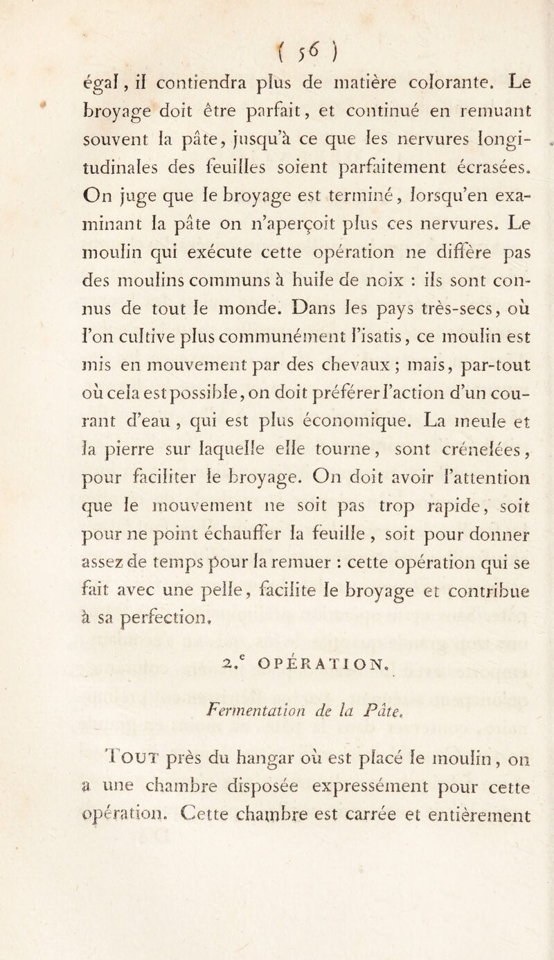 égal, il contiendra plus de matière colorante. Le broyage doit être parfait, et continué en remuant souvent la pâte, jusqu’à ce que les nervures longi- tudinales des feuilles soient parfaitement écrasées. On juge que le broyage est terminé, lorsqu’en exa- minant la pâte on n’aperçoit plus ces nervures. Le moulin qui exécute cette opération ne diffère pas des moulins communs à huile de noix : ils sont con- nus de tout le monde. Dans les pays très-secs, où l’on cultive plus communément l’isatis, ce moulin est mis en mouvement par des chevaux ; mais, par-tout où cela est possible, on doit préférer l’action d’un cou- rant d’eau , qui est plus économique. La meule et la pierre sur laquelle elle tourne, sont crénelées, pour faciliter le broyage. On doit avoir l’attention que le mouvement ne soit pas trop rapide, soit pour ne point échauffer la feuille , soit pour donner assez de temps pour la remuer : cette opération qui se fait avec une pelle, facilite le broyage et contribue à sa perfection» 2.e OPÉRATION. Fermentation de la Pâte, Fout près du hangar où est placé le moulin, ou a une chambre disposée expressément pour cette opération. Cette chambre est carrée et entièrement