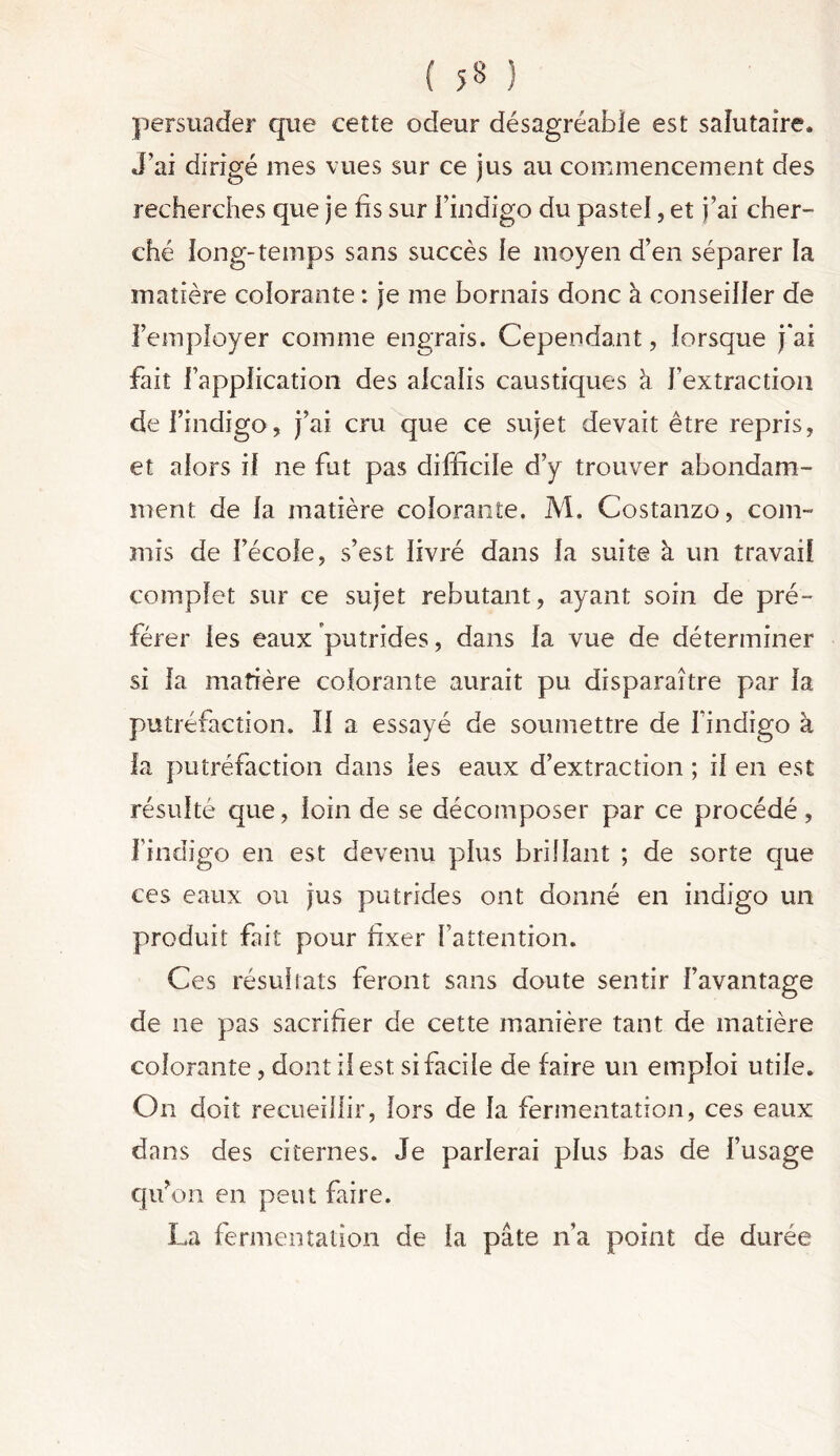 ( 5« ) persuader que eette odeur désagréable est salutaire» J’ai dirigé mes vues sur ce jus au commencement des recherches que je fis sur l’indigo du pastel, et j’ai cher- ché long-temps sans succès le moyen d’en séparer la matière colorante : je me bornais donc à conseiller de l’employer comme engrais. Cependant, lorsque j*ai fait l’application des alcalis caustiques à l’extraction de l’indigo, j’ai cru que ce sujet devait être repris, et alors if ne fut pas difficile d’y trouver abondam- ment de la matière colorante. M. Costanzo, com- mis de l’école, s’est livré dans la suite à un travail complet sur ce sujet rebutant, ayant soin de pré- férer les eaux putrides, dans la vue de déterminer si la matière colorante aurait pu disparaître par la putréfaction. Il a essayé de soumettre de l’indigo à la putréfaction dans les eaux d’extraction ; il en est résulté que, loin de se décomposer par ce procédé, l’indigo en est devenu plus brillant ; de sorte que ces eaux ou jus putrides ont donné en indigo un produit fait pour fixer l’attention. Ces résultats feront sans doute sentir l’avantage de ne pas sacrifier de cette manière tant de matière colorante, dont il est si facile de faire un emploi utile. On doit recueillir, lors de la fermentation, ces eaux dans des citernes. Je parlerai plus bas de l’usage qu’ on en peut faire. La fermentation de la pâte n’a point de durée