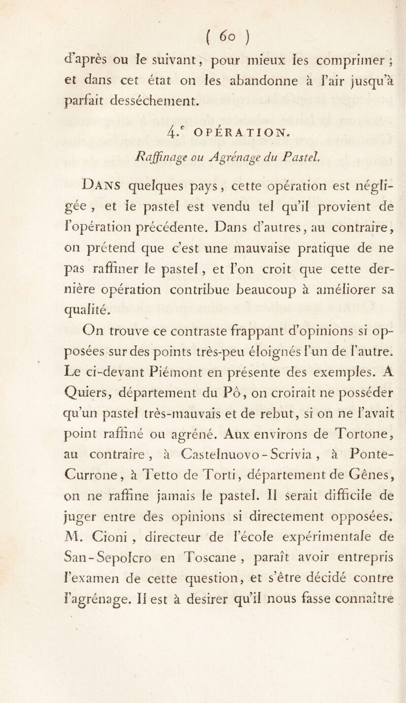 ( 6° ) d’après ou ïe suivant, pour mieux les comprimer ; et dans cet état on les abandonne à l’air jusqu’à parfait dessèchement. 4-C OPÉRATION. Raffinage ou Agrénage du Pastel. Dans quelques pays, cette opération est négli- gée , et le pastel est vendu tel qu’il provient de l’opération précédente. Dans d’autres, au contraire, on prétend que c’est une mauvaise pratique de ne pas raffiner le pastel, et l’on croit que cette der- nière opération contribue beaucoup à améliorer sa qualité. On trouve ce contraste frappant d’opinions si op- posées sur des points très-peu éloignés l’un de l’autre. Le ci-devant Piémont en présente des exemples. À Quiers, département du Pô, on croirait ne posséder qu’un pastel très-mauvais et de rebut, si on ne l’avait point raffiné ou agréné. Aux environs de Tortone, au contraire , à Castelnuovo - Scrivia, à Ponte- Currone, à Tetlo de Torti, département de Gênes, on ne raffine jamais le pastel. 11 serait difficile de juger entre des opinions si directement opposées. M. Cioni , directeur de l'école expérimentale de San-Sepolcro en Toscane , paraît avoir entrepris l’examen de cette question, et s’être décidé contre l’agrénage. Il est à desirer qu’il nous fasse connaître
