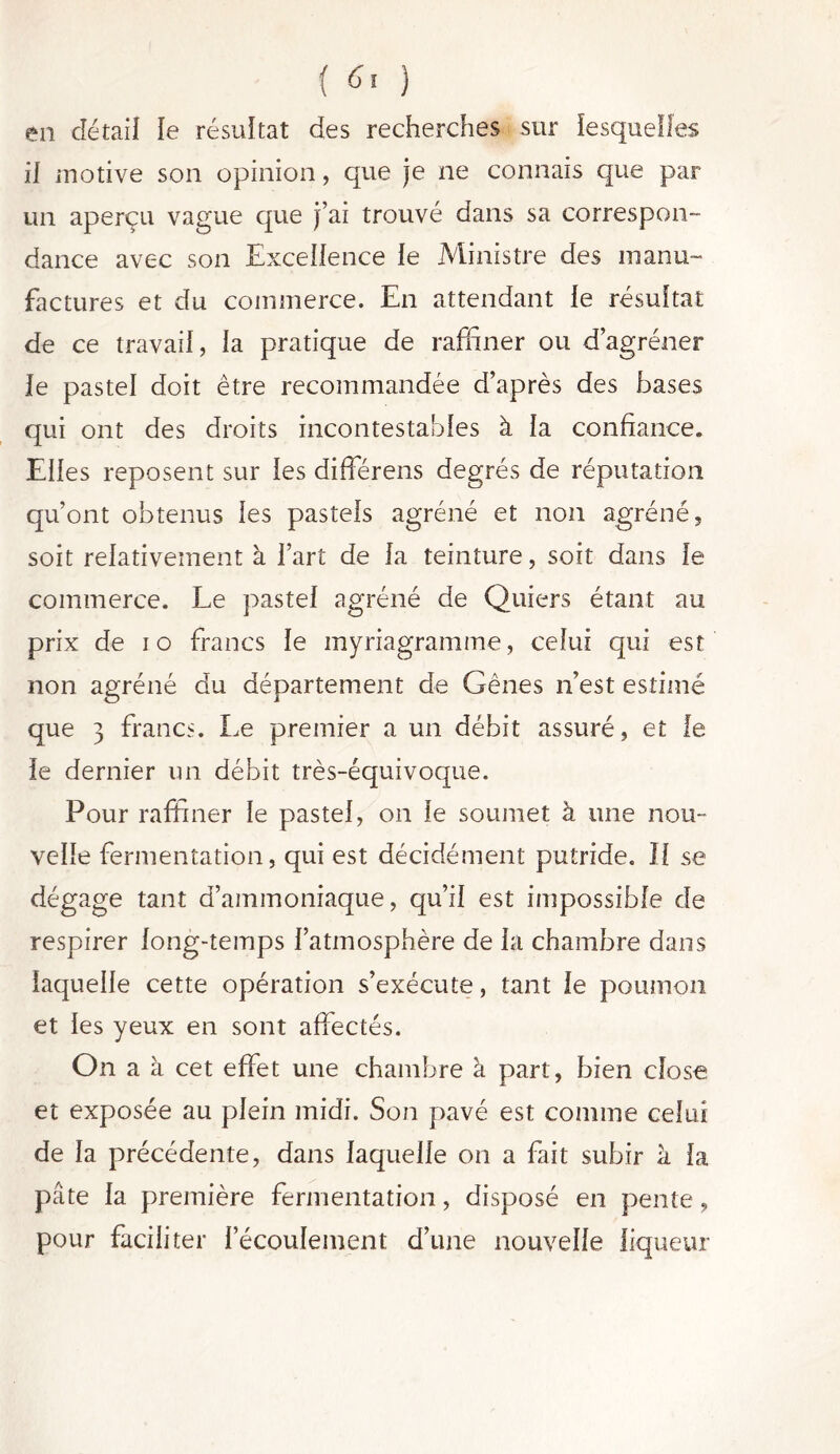 en détail le résultat des recherches sur lesquelles il motive son opinion, que je ne connais que par- un aperçu vague que j’ai trouvé dans sa correspon- dance avec son Excellence le Ministre des manu- factures et du commerce. En attendant le résultat de ce travail, la pratique de raffiner ou d’agréner le pastel doit être recommandée d’après des bases qui ont des droits incontestables à la confiance. Elles reposent sur les différens degrés de réputation qu’ont obtenus les pastels agréné et non agréné, soit relativement à l’art de la teinture, soit dans le commerce. Le pastel agréné de Quiers étant au prix de io francs le myriagramme, celui qui est non agréné du département de Gênes n’est estimé que 3 francs. Le premier a un débit assuré, et le le dernier un débit très-équivoque. Pour raffiner le pastel, on le soumet à une nou- velle fermentation, qui est décidément putride. Il se dégage tant d’ammoniaque, qu’il est impossible de respirer long-temps l’atmosphère de la chambre dans laquelle cette opération s’exécute, tant le poumon et les yeux en sont affectés. On a à cet effet une chambre à part, bien close et exposée au plein midi. Son pavé est comme celui de la précédente, dans laquelle on a fait subir h la pâte la première fermentation, disposé en pente, pour faciliter l’écoulement d’une nouvelle liqueur