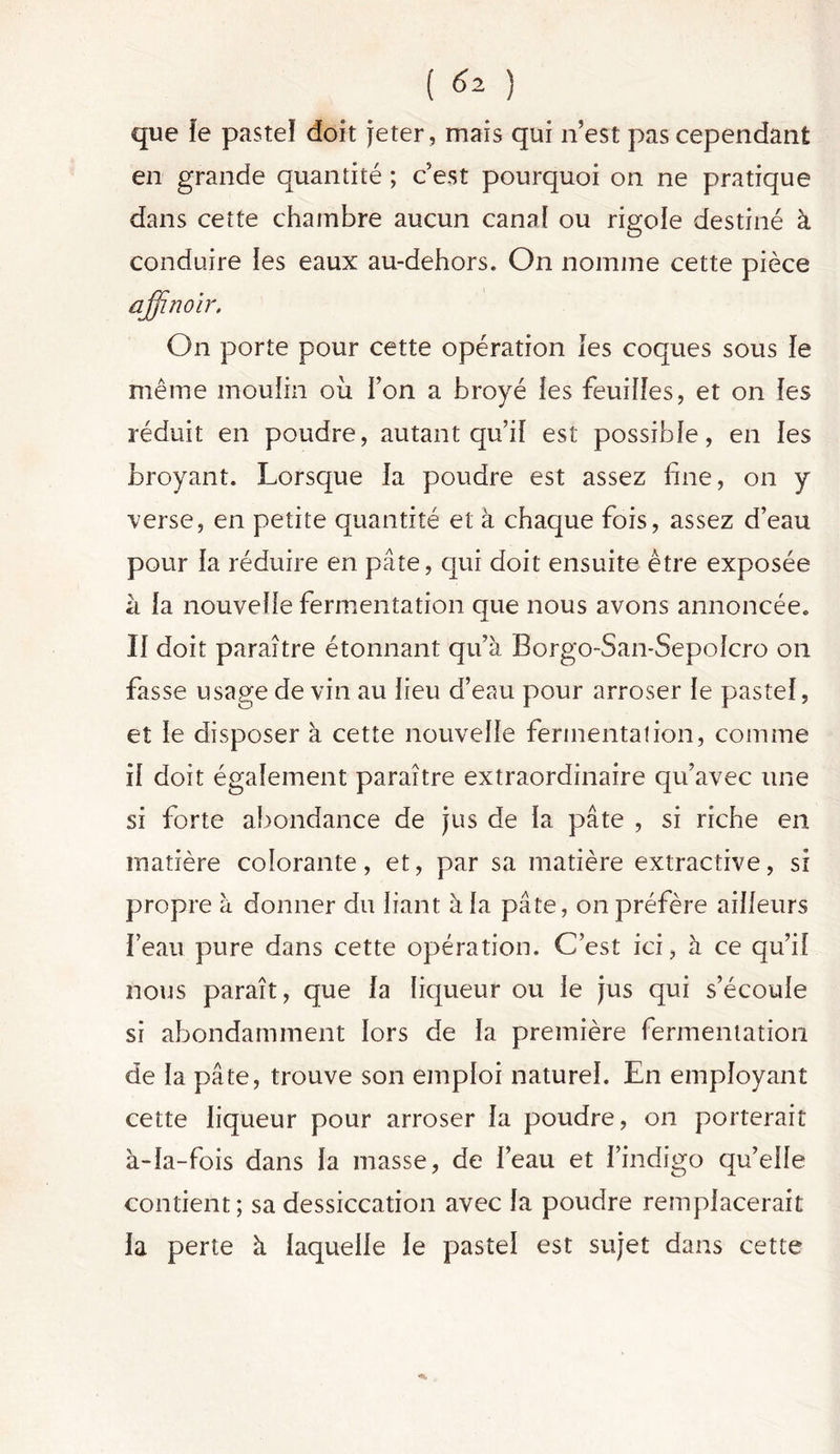 ( ) que le pastel doit jeter, mais qui n’est pas cependant en grande quantité ; c’est pourquoi on ne pratique dans cette chambre aucun canal ou rigole destiné à conduire les eaux au-dehors. On nomme cette pièce affinoir. On porte pour cette opération les coques sous le même moulin où Ton a broyé îes feuilles, et on les réduit en poudre, autant qu’il est possible, en îes broyant. Lorsque la poudre est assez fine, on y verse, en petite quantité et à chaque fois, assez d’eau pour la réduire en pâte, qui doit ensuite être exposée à la nouvelle fermentation que nous avons annoncée. Il doit paraître étonnant qu’à Borgo-San-Sepolcro on fasse usage de vin au lieu d’eau pour arroser le pastel, et le disposer à cette nouvelle fermentation, comme il doit également paraître extraordinaire qu’avec une si forte abondance de jus de la pâte , si riche en matière colorante, et, par sa matière extractive, si propre à donner du liant à la pâte, on préfère ailleurs l’eau pure dans cette opération. C’est ici, à ce qu’il nous paraît, que la liqueur ou le jus qui s’écoule si abondamment lors de la première fermentation de la pâte, trouve son emploi naturel. En employant cette liqueur pour arroser la poudre, on porterait à-la-fois dans la masse, de l’eau et l’indigo qu’elle contient; sa dessiccation avec la poudre remplacerait la perte à laquelle le pastel est sujet dans cette