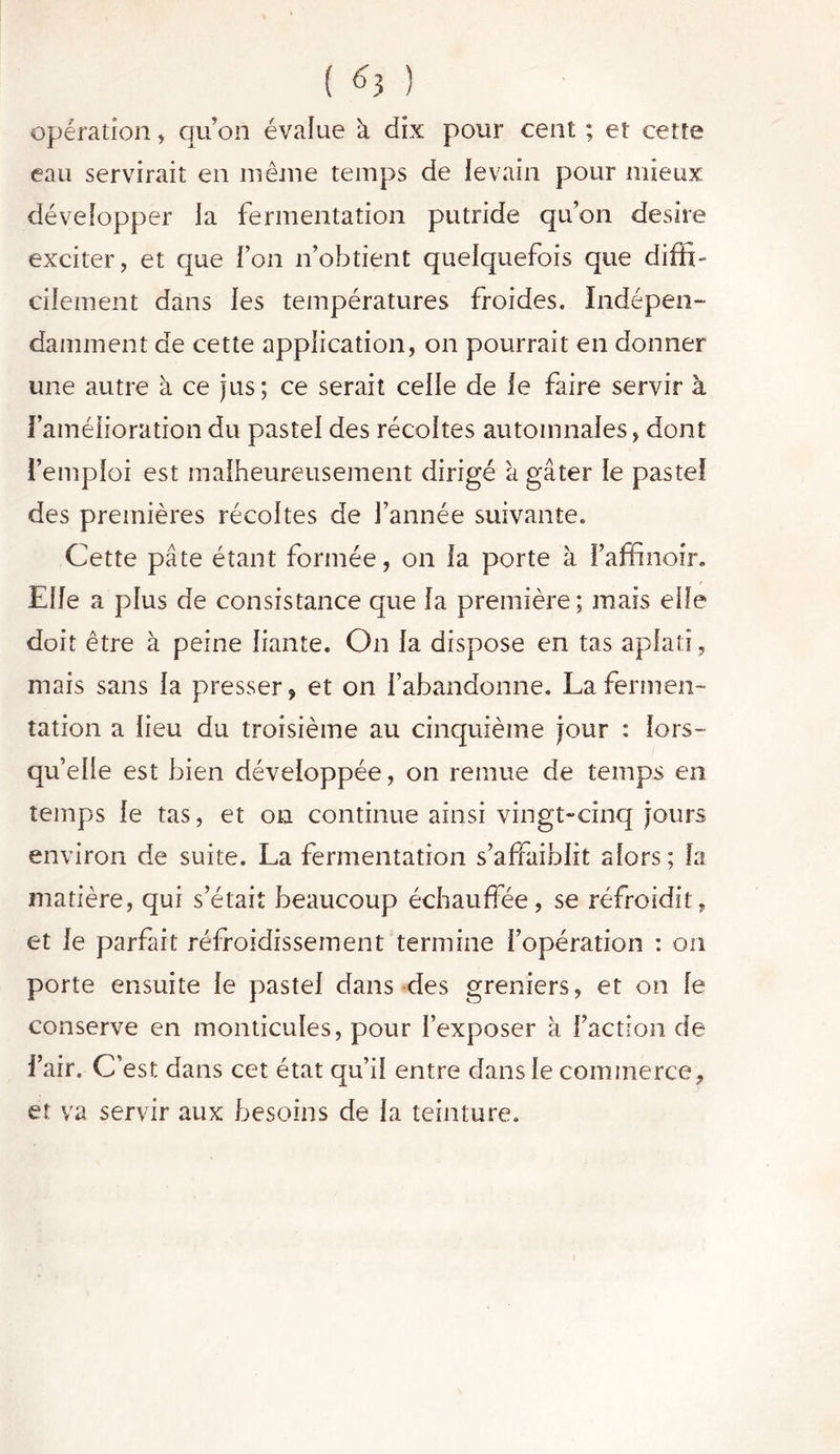 ( ^3 ) opération, qu’on évalue à dix pour cent ; et cette eau servirait en même temps de levain pour mieux développer la fermentation putride qu’on désiré exciter, et que l’on n’obtient quelquefois que diffi- cilement dans les températures froides. Indépen- damment de cette application, on pourrait en donner une autre à ce jus; ce serait celle de le faire servir à l’amélioration du pastel des récoltes automnales, dont l’emploi est malheureusement dirigé à gâter le pastel des premières récoltes de l’année suivante. Cette pâte étant formée, on la porte à l’affinoir. Elle a plus de consistance que la première; mais elle doit être à peine liante. On la dispose en tas aplati, mais sans la presser, et on l’abandonne. La fermen- tation a lieu du troisième au cinquième jour : lors- qu’elle est bien développée, on remue de temps en temps le tas, et on continue ainsi vingt-cinq jours environ de suite. La fermentation s’affaiblit alors; la matière, qui s’était beaucoup échauffée, se réfroidit, et le parfait réfroidissement termine l’opération : on porte ensuite le pastel dans des greniers, et on le conserve en monticules, pour l’exposer à faction de l’air. C’est dans cet état qu’il entre dans le commerce, et va servir aux besoins de la teinture.