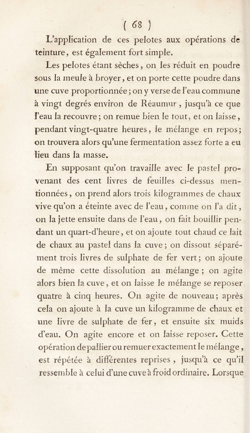 L'application de ces pelotes aux opérations de teinture, est également fort simple* Les pelotes étant sèches, on les réduit en poudre sous la meule à broyer, et on porte cette poudre dans une cuve proportionnée ; on y verse de beau commune à vingt degrés environ de Réaumur , jusqu’à ce que feau la recouvre ; on remue bien le tout, et on laisse, pendant vingt-quatre heures, le mélange en repos ; on trouvera alors qu’une fermentation assez forte a eu lieu dans ia masse. En supposant quon travaille avec le pastel pro- venant des cent livres de feuilles ci-dessus men- tionnées, on prend alors trois kilogrammes de chaux vive qu’on a éteinte avec de l’eau, comme on l’a dit, on la jette ensuite dans de Feau, on fait bouillir pen- dant un quart-d’heure, et on ajoute tout chaud ce lait de chaux au pastel dans la cuve ; on dissout séparé- ment trois livres de sulphate de fer vert; on ajoute de même cette dissolution au mélange ; on agite alors bien la cuve, et on laisse le mélange se reposer quatre à cinq heures. On agite de nouveau; après cela on ajoute à la cuve un kilogramme de chaux et une livre de sulphate de fer, et ensuite six muids d’eau. On agite encore et on laisse reposer. Cette opération depallier ou remuer exactement le mélange, est répétée à différentes reprises , jusqu’à ce qu’il ressemble à celui d’une cuve à froid ordinaire. Lorsque