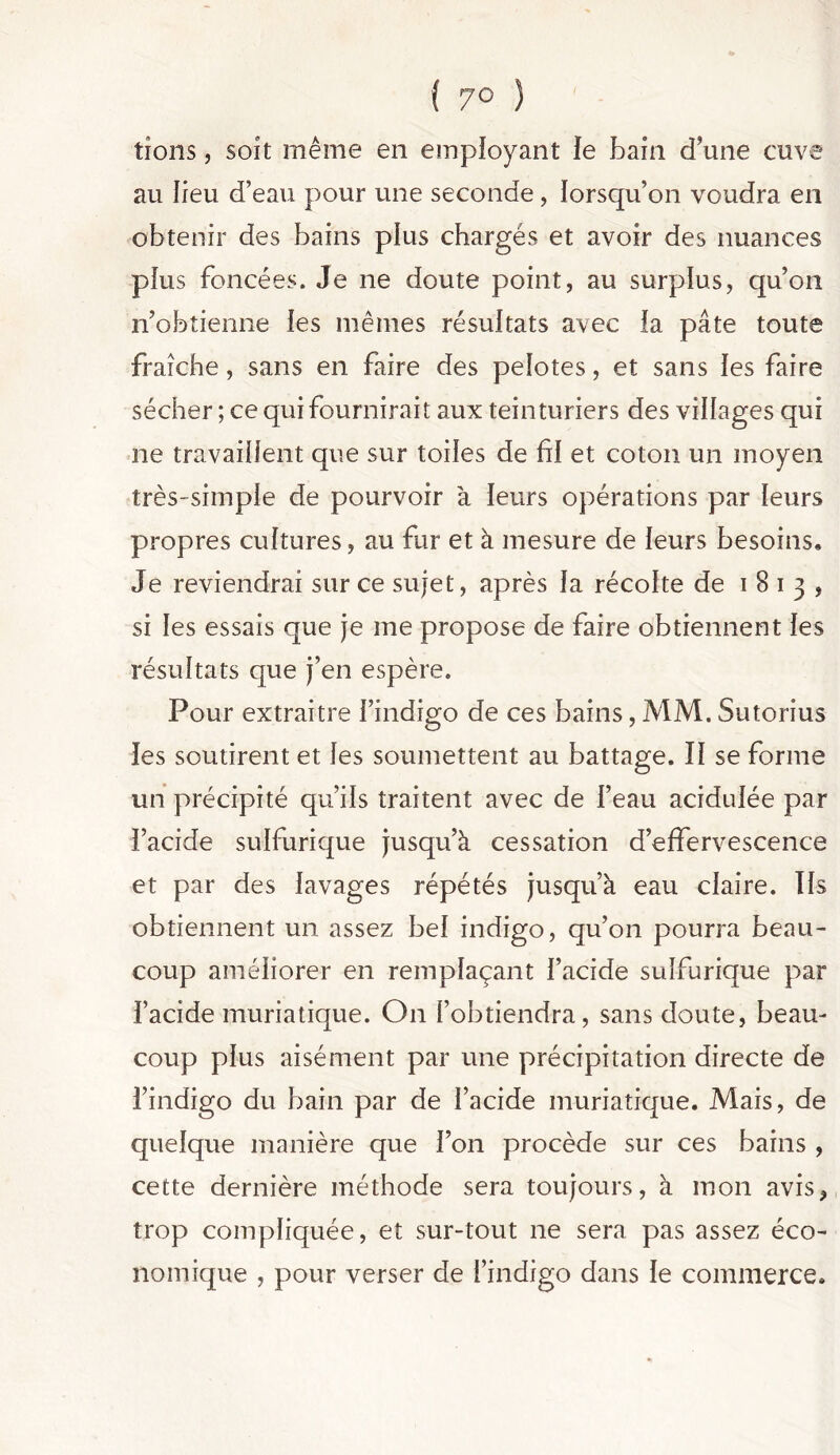 { 7° ) tîons, soit même en employant le bain d'une cuve au lieu d’eau pour une seconde, lorsqu’on voudra en obtenir des bains plus chargés et avoir des nuances plus foncées. Je ne doute point, au surplus, qu’on n’obtienne [es mêmes résultats avec ia pâte toute fraîche, sans en faire des pelotes, et sans ïes faire sécher ; ce qui fournirait aux teinturiers des villages qui ne travaillent que sur toiles de fil et coton un moyen très-simple de pourvoir à leurs opérations par leurs propres cultures, au fur et à mesure de leurs besoins. Je reviendrai sur ce sujet, après la récolte de i 8 i 3 , si les essais que je me propose de faire obtiennent les résultats que j’en espère. Pour extraitre l’indigo de ces bains, MM. Sutorius les soutirent et les soumettent au battage. Il se forme un précipité qu’ils traitent avec de l’eau acidulée par l’acide sulfurique jusqu’à cessation d’effervescence et par des lavages répétés jusqu’à eau claire. Us obtiennent un assez bel indigo, qu’on pourra beau- coup améliorer en remplaçant l’acide sulfurique par i’acide muriatique. O11 l’obtiendra, sans doute, beau- coup plus aisément par une précipitation directe de l’indigo du bain par de l’acide muriatique. Mais, de quelque manière que l’on procède sur ces bains , cette dernière méthode sera toujours, à mon avis, trop compliquée, et sur-tout ne sera pas assez éco- nomique , pour verser de l’indigo dans le commerce.