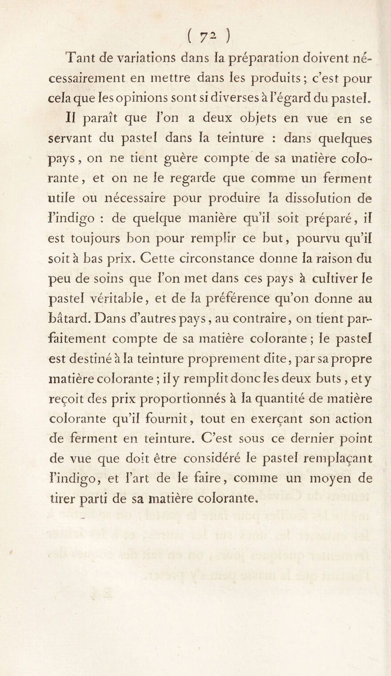 Tant de variations dans îa préparation doivent né- cessairement en mettre dans les produits ; c’est pour cela que les opinions sont si diverses à Fégard du pasteL Il paraît que l’on a deux objets en vue en se servant du pastel dans ïa teinture : dans quelques pays, on ne tient guère compte de sa matière colo- rante , et on ne le regarde que comme un ferment utile ou nécessaire pour produire îa dissolution de l’indigo : de quelque manière qu’il soit préparé, if est toujours bon pour remplir ce but, pourvu qu’if soit à bas prix. Cette circonstance donne la raison du peu de soins que Fon met dans ces pays à cultiver fe pastel véritable, et de fa préférence qu’on donne au bâtard. Dans d’autres pays, au contraire, on tient par- faitement compte de sa matière colorante ; le pastel est destiné à la teinture proprement dite, par sa propre matière colorante ; il y remplit donc les deux buts, et y reçoit des prix proportionnés k fa quantité de matière colorante qu’il fournit, tout en exerçant son action de ferment en teinture. C’est sous ce dernier point de vue que doit être considéré le pastel remplaçant l’indigo, et Fart de le faire, comme un moyen de tirer parti de sa matière colorante.