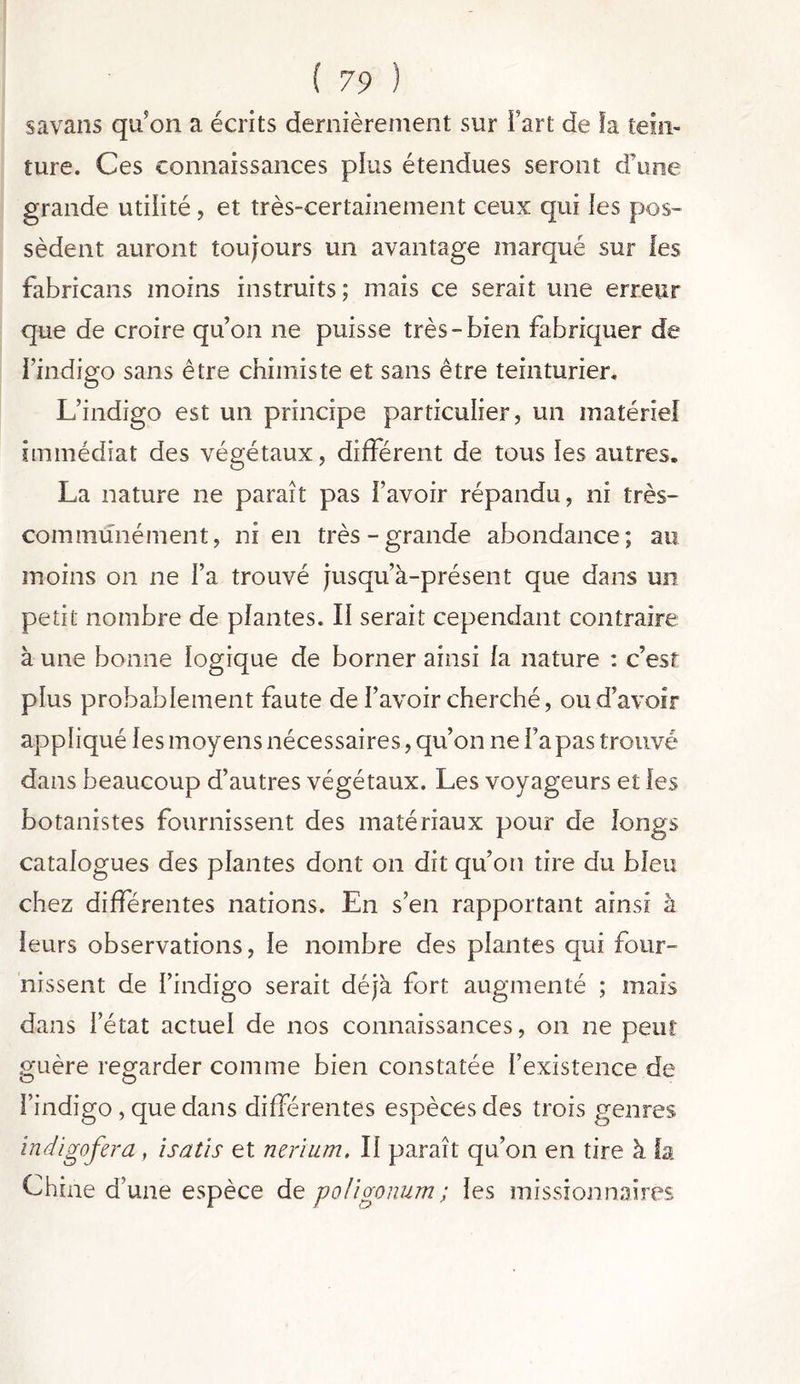 savans qu’on a écrits dernièrement sur fart de ïa te in- jure. Ces connaissances plus étendues seront d’une grande utilité , et très-certainement ceux qui les pos- sèdent auront toujours un avantage marqué sur les fabricans moins instruits ; mais ce serait une erreur que de croire qu’on ne puisse très-bien fabriquer de l’indigo sans être chimiste et sans être teinturier. L’indigo est un principe particulier, un matériel immédiat des végétaux, différent de tous les autres, La nature ne paraît pas l’avoir répandu, ni très- communément, ni en très-grande abondance; au moins on ne l’a trouvé jusqu’à-présent que dans un petit nombre de plantes. Il serait cependant contraire à une bonne logique de borner ainsi la nature : c’est plus probablement faute de l’avoir cherché, ou d’avoir appliqué les moyens nécessaires, qu’on ne Fa pas trouvé dans beaucoup d’autres végétaux. Les voyageurs et les botanistes fournissent des matériaux pour de longs catalogues des plantes dont on dit qu’on tire du bleu chez différentes nations. En s’en rapportant ainsi à leurs observations, le nombre des plantes qui four- nissent de l’indigo serait déjà fort augmenté ; mais dans l’état actuel de nos connaissances, on ne peut guère regarder comme bien constatée l’existence de l’indigo , que dans différentes espèces des trois genres indigofera, isatis et nerium. Il paraît qu’on en tire à fa Chine d’une espèce de poligonum; les missionnaires