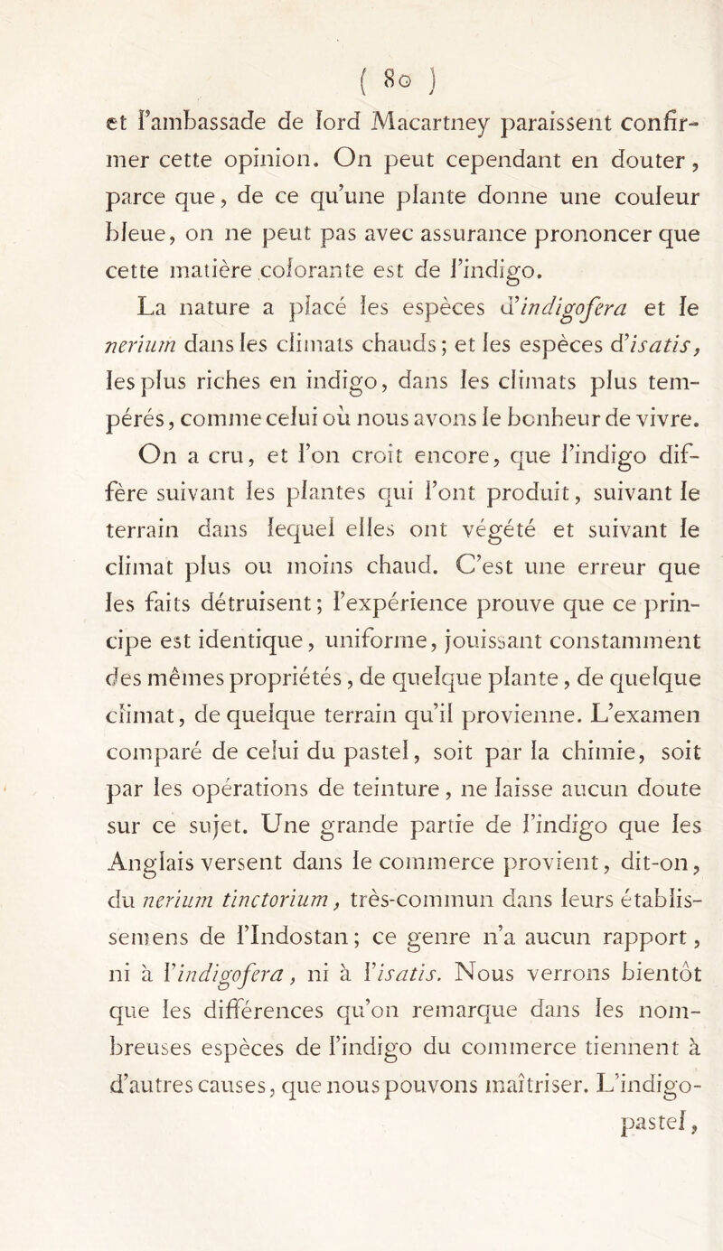 et l’ambassade de ford Macartney paraissent confir- mer cette opinion. On peut cependant en douter, parce que, de ce qu’une plante donne une couleur bleue, on ne peut pas avec assurance prononcer que cette matière colorante est de l’indigo. o La nature a placé les espèces dY indigo fer a et Je nerium dans les climats chauds; et les espèces d’isatis, les plus riches en indigo, dans les climats plus tem- pérés , comme celui ou nous avons le bonheur de vivre. On a cru, et l’on croit encore, que l’indigo dif- fère suivant les plantes qui Font produit, suivant le terrain dans lequel elles ont végété et suivant le climat plus ou moins chaud. C’est une erreur que les faits détruisent; l’expérience prouve que ce-prin- cipe est identique, uniforme, jouissant constamment des mêmes propriétés, de quelque plante, de quelque climat, de quelque terrain qu’il provienne. L’examen comparé de celui du pastel, soit par la chimie, soit par les opérations de teinture, ne laisse aucun doute sur ce sujet. Une grande partie de l’indigo que les Anglais versent dans le commerce provient, dit-on, du nerium tinctorium, très-commun dans leurs établis- se mens de l’Indos tan ; ce genre n’a aucun rapport, ni à Yindigofera, ni à Y isatis. Nous verrons bientôt que les différences qu’on remarque dans les nom- breuses espèces de l’indigo du commerce tiennent à d’autres causes, que nous pouvons maîtriser. L'indigo- pas tel ,
