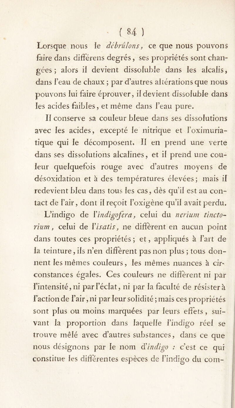 Lorsque nous le débrûlons, ce que nous pouvons faire dans différens degrés, ses propriétés sont chan- gées ; alors il devient dissoluble dans les alcalis, dans l’eau de chaux ; par d’autres altérations que nous pouvons lui faire éprouver, il devient dissoluble dans les acides faibles, et même dans l’eau pure. Il conserve sa couleur bleue dans ses dissolutions avec les acides, excepté le nitrique et foximuria- tique qui le décomposent. Il en prend une verte dans ses dissolutions alcalines, et il prend une cou- leur quelquefois rouge avec d’autres moyens de désoxidation et à des températures élevées ; mais il redevient bleu dans tous les cas, dès qu’il est au con- tact de l’air, dont il reçoit l’oxigène qu’il avait perdu. L’indigo de Xindigofera, celui du nerium tincto- rium, celui de Yisatis, ne diffèrent en aucun point dans toutes ces propriétés ; et, appliqués à l’art de la teinture, ils n’en diffèrent pas non plus ; tous don- nent les mêmes couleurs, les mêmes nuances à cir- constances égales. Ces couleurs ne diffèrent ni par l’intensité, ni par l’éclat, ni par la faculté de résister à faction de l’air, ni par leur solidité ; mais ces propriétés sont plus ou moins marquées par leurs effets, sui- vant la proportion dans laquelle l’indigo réel se trouve mêlé avec d’autres substances, dans ce que nous désignons par le nom déindigo : c’est ce qui constitue les différentes espèces de l’indigo du com-