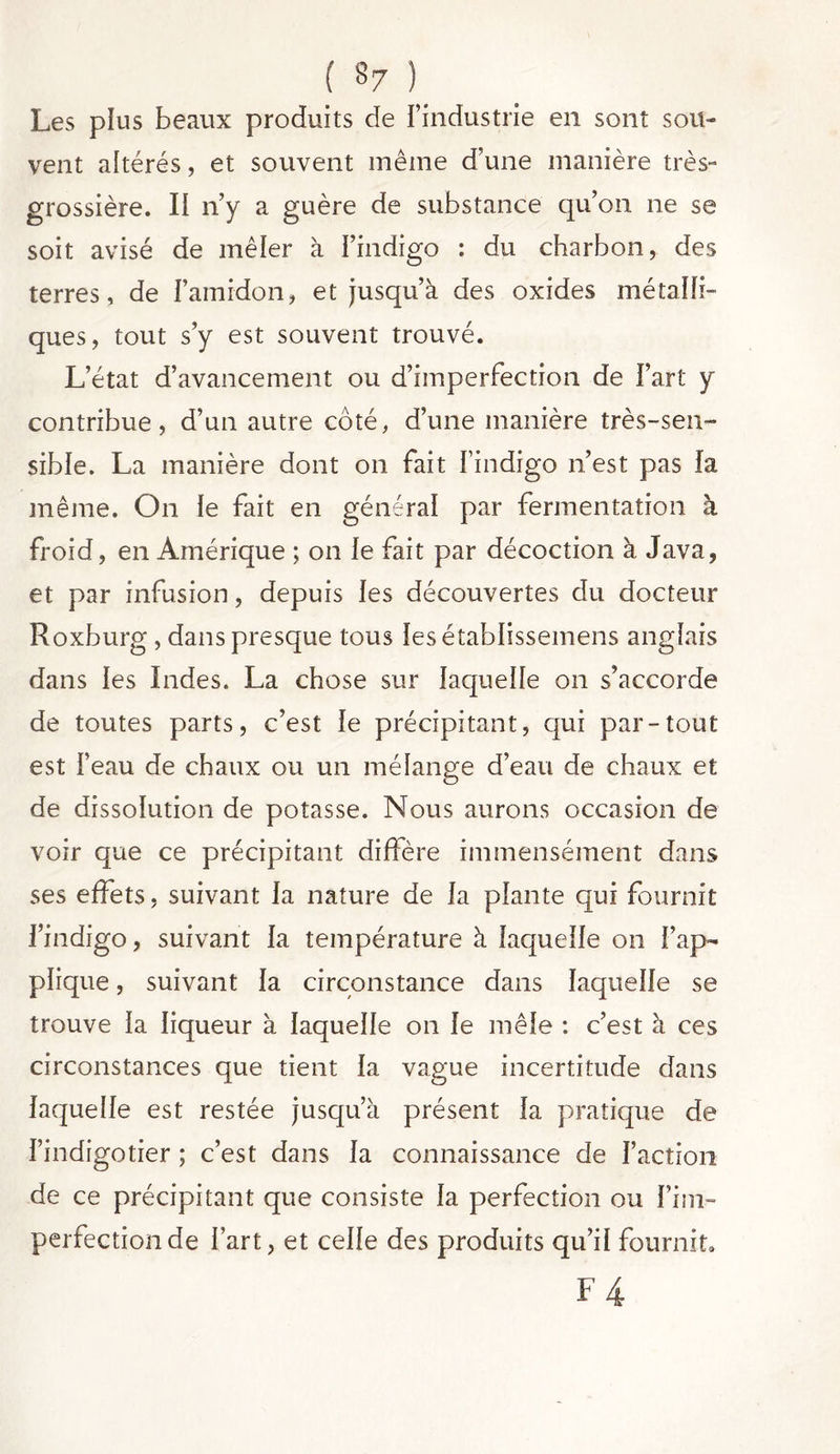 Les plus beaux produits cle l’industrie en sont sou- vent altérés, et souvent même d’une manière très- grossière. Il n’y a guère de substance qu’on ne se soit avisé de mêler à l’indigo : du charbon, des terres, de l’amidon, et jusqu’à des oxides métalli- ques, tout s’y est souvent trouvé. L’état d’avancement ou d’imperfection de l’art y contribue, d’un autre côté, d’une manière très-sen- sible. La manière dont on fait l’indigo n’est pas la même. On le fait en général par fermentation à froid, en Amérique ; on le fait par décoction à Java, et par infusion, depuis les découvertes du docteur Roxburg, dans presque tous ïesétablissemens anglais dans les Indes. La chose sur laquelle on s’accorde de toutes parts, c’est le précipitant, qui par-tout est l’eau de chaux ou un mélange d’eau de chaux et de dissolution de potasse. Nous aurons occasion de voir que ce précipitant diffère immensément dans ses effets, suivant la nature de la plante qui fournit l’indigo, suivant la température à laquelle on l’ap- plique , suivant la circonstance dans laquelle se trouve la liqueur à laquelle on le mêle : c’est à ces circonstances que tient la vague incertitude dans laquelle est restée jusqu’à présent la pratique de l’indigotier ; c’est dans la connaissance de l’action de ce précipitant que consiste la perfection ou l’im- perfection de l’art, et celle des produits qu’il fournit» F4