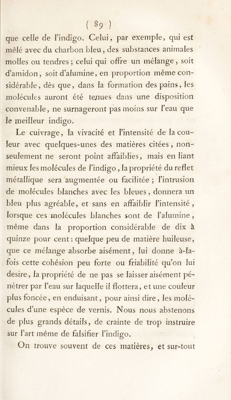 ( §9 ) que celle de Pindigo. Celui, par exemple, qui est mêlé avec du charbon bleu, des substances animales molles ou tendres ; celui qui offre un mélange, soit d’amidon, soit d’alumine, en proportion même con- sidérable, dès que, dans la formation des pains, les molécules auront été tenues dans une disposition convenable, ne surnageront pas moins sur l’eau que le meilleur indigo. Le cuivrage, la vivacité et l’intensité de la cou- leur avec quelques-unes des matières citées , non- seulement ne seront point affaiblies, mais en liant mieux les molécules de Pindigo , la propriété du reflet métallique sera augmentée ou facilitée ; l’intrusion de molécules blanches avec les bleues, donnera un bleu plus agréable, et sans en affaiblir l’intensité, lorsque ces molécules blanches sont de l’alumine, même dans la proportion considérable de dix à quinze pour cent: quelque peu de matière huileuse, que ce mélange absorbe aisément, lui donne à-la- fois cette cohésion peu forte ou friabilité qu’on lui desire, la propriété de ne pas se laisser aisément pé- nétrer par Peau sur laquelle il flottera, et une couleur plus foncée, en enduisant, pour ainsi dire , les molé- cules d’une espèce de vernis. Nous nous abstenons de plus grands détails, de crainte de trop instruire sur Part même de falsifier Pindigo. On trouve souvent de ces matières, et sur-tout