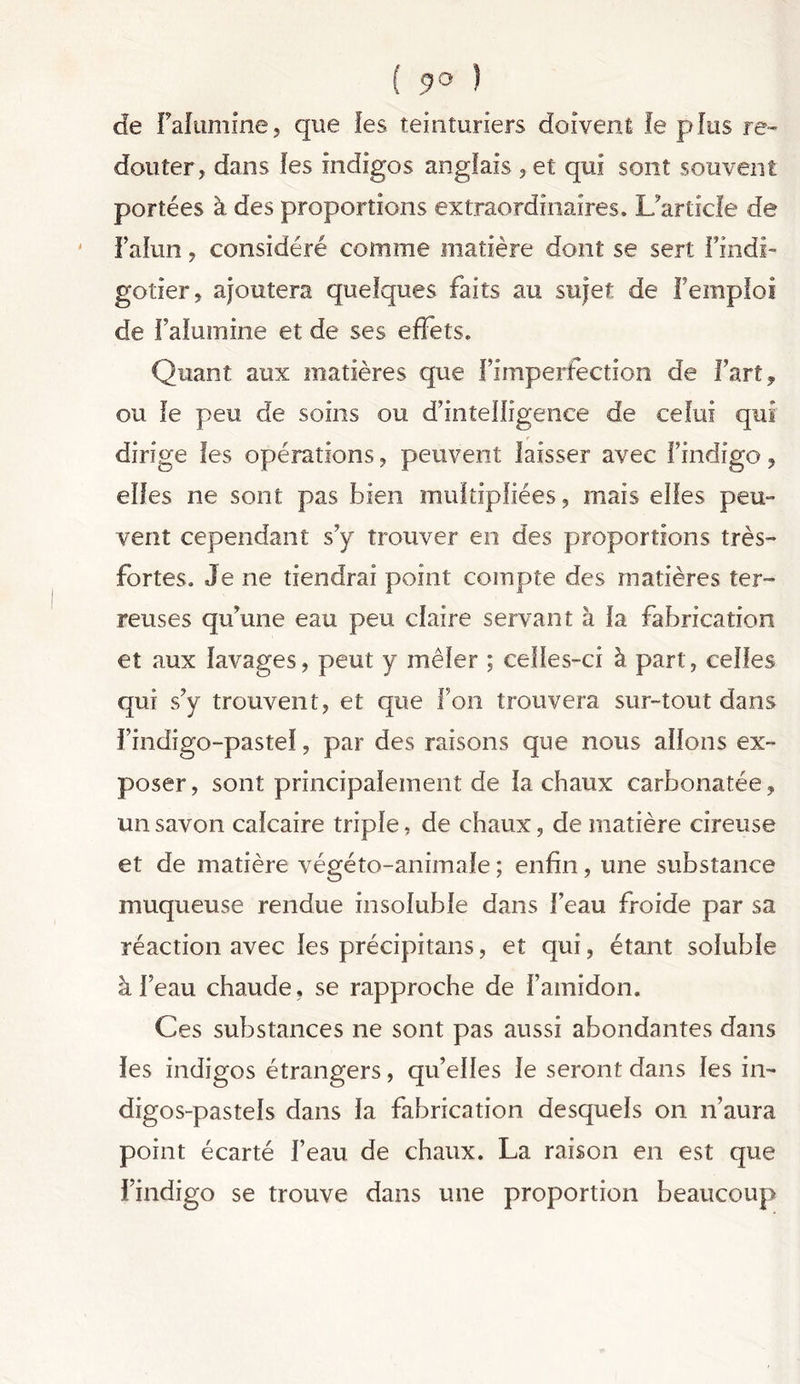 ( 9° ) de falumine, que les teinturiers doivent le plus re- douter, dans les indigos anglais ,et qui sont souvent portées à des proportions extraordinaires. L’article de Faiun, considéré comme matière dont se sert l’indi- gotier, ajoutera quelques faits au sujet de l’emploi de falumine et de ses effets. Quant aux matières que fimperfection de fart, ou le peu de soins ou d’intelligence de celui qui r dirige les opérations, peuvent laisser avec l’indigo, elfes ne sont pas bien multipliées, mais elles peu- vent cependant s’y trouver en des proportions très- fortes, Je ne tiendrai point compte des matières ter- reuses qu’une eau peu claire servant à fa fabrication et aux lavages, peut y mêler ; celles-ci à part, celles qui s’y trouvent, et que fou trouvera sur-tout dans f indigo-pastel, par des raisons que nous allons ex- poser , sont principalement de la chaux carbonatée, un savon calcaire triple, de chaux, de matière cireuse et de matière végéto-animale ; enfin, une substance muqueuse rendue insoluble dans beau froide par sa réaction avec les précipitans, et qui, étant soluble à beau chaude, se rapproche de l’amidon. Ces substances ne sont pas aussi abondantes dans les indigos étrangers, qu’elles le seront dans les in- digos-pastels dans la fabrication desquels on n’aura point écarté beau de chaux. La raison en est que l’indigo se trouve dans une proportion beaucoup