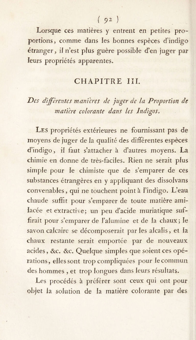 Lorsque ces matières y entrent en petites pro- portions, comme dans les bonnes espèces d’indigo étranger, il n'est plus guère possible d’en juger par leurs propriétés apparentes. CHAPITRE III. Des différentes maniérés de juger de la Proportion âe matière colorante dans les Indigos. Les propriétés extérieures ne fournissant pas de moyens de juger de la qualité des différentes espèces d’indigo , il faut s’attacher à d’autres moyens. La chimie en donne de très-faciles. Rien ne serait plus simple pour le chimiste que de s’emparer de ces substances étrangères en y appliquant des dissolvans convenables, qui ne touchent pointa l’indigo. L’eau chaude suffit pour s’emparer de toute matière ami- lacée et extractive; un peu d’acide muriatique suf- firait pour s’emparer de l’alumine et de la chaux ; le savon calcaire se décomposerait par les alcalis, et la chaux restante serait emportée par de nouveaux acides, &c. &c. Quelque simples que soient ces opé- rations, elles sont trop compliquées pour le commun des hommes , et trop longues dans leurs résultats. Les procédés à préférer sont ceux qui ont pour objet la solution de la matière colorante par des