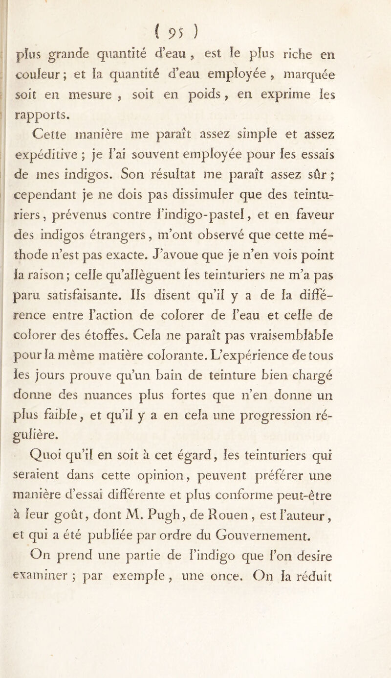 plus grande quantité d’eau , est fe plus riche en couleur ; et la quantité d’eau employée , marquée soit en mesure , soit en poids ? en exprime les rapports. Cette manière me paraît assez simple et assez expéditive ; je Fai souvent employée pour les essais de mes indigos. Son résultat me paraît assez sûr ; cependant je ne dois pas dissimuler que des teintu- riers , prévenus contre l’indigo-pastel, et en faveur des indigos étrangers, m’ont observé que cette mé- thode n’est pas exacte. J’avoue que je n’en vois point la raison; celle qu’allèguent les teinturiers ne m’a pas paru satisfaisante. Ils disent qu’il y a de la diffé- rence entre Faction de colorer de l’eau et celle de colorer des étoffes. Cela ne paraît pas vraisemblable pour la même matière colorante. L’expérience de tous les jours prouve qu’un bain de teinture bien chargé donne des nuances plus fortes que n’en donne un plus faible, et qu’il y a en cela une progression ré- gulière. Quoi qu’il en soit à cet égard, les teinturiers qui seraient dans cette opinion, peuvent préférer une manière d’essai différente et plus conforme peut-être à leur goût, dont M. Pugh, de Rouen, est Fauteur, et qui a été publiée par ordre du Gouvernement. On prend une partie de l’indigo que l’on desire examiner ; par exemple , une once. On la réduit