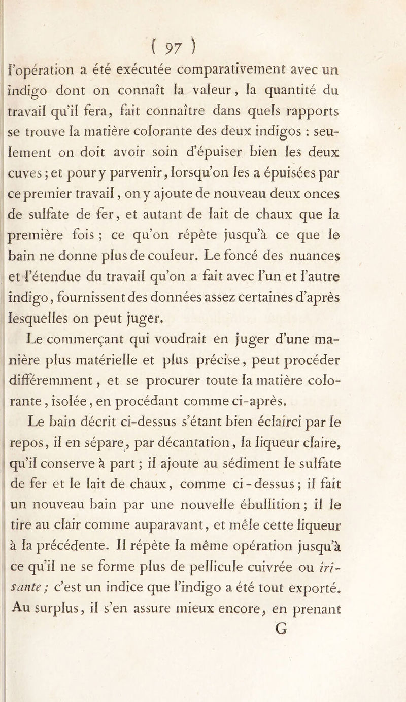 l’opération a été exécutée comparativement avec un indigo dont on connaît la valeur, la quantité du travail qu’il fera, fait connaître dans quels rapports se trouve la matière colorante des deux indigos : seu- lement on doit avoir soin d’épuiser bien les deux cuves ; et pour y parvenir, lorsqu’on les a épuisées par ce premier travail, on y ajoute de nouveau deux onces de sulfate de fer, et autant de lait de chaux que la première fois ; ce qu’on répète jusqu’à ce que le bain ne donne plus de couleur. Le foncé des nuances et l’étendue du travail qu’on a fait avec l’un et l’autre indigo, fournissent des données assez certaines d’après lesquelles on peut juger. Le commerçant qui voudrait en juger d’une ma- nière plus matérielle et plus précise, peut procéder différemment, et se procurer toute la matière colo- rante , isolée, en procédant comme ci-après. Le bain décrit ci-dessus s’étant bien éclairci par le repos, il en sépare, par décantation, la liqueur claire, qu’il conserve à part ; il ajoute au sédiment le sulfate de fer et le lait de chaux, comme ci-dessus; il fait un nouveau bain par une nouvelle ébullition ; il le tire au clair comme auparavant, et mêle cette liqueur à la précédente. Il répète la même opération jusqu’à ce qu’il ne se forme plus de pellicule cuivrée ou iri- sante; c’est un indice que l’indigo a été tout exporté. Au surplus, il s’en assure mieux encore, en prenant G