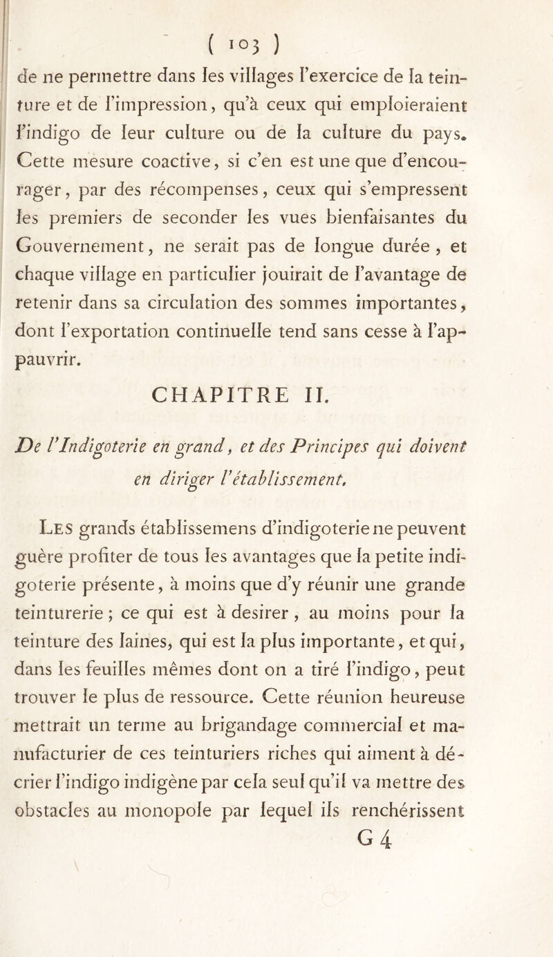 de ne permettre dans les villages l’exercice de la tein- ture et de l’impression, qu’à ceux qui emploieraient l’indigo de leur culture ou de la culture du pays. Cette mesure coactive, si c’en est une que d’encou- rager , par des récompenses, ceux qui s’empressent les premiers de seconder les vues bienfaisantes du Gouvernement, ne serait pas de longue durée , et chaque village en particulier jouirait de l’avantage de retenir dans sa circulation des sommes importantes , dont l’exportation continuelle tend sans cesse à l’ap- pauvrir. CHAPITRE II. De VIndigoterie en grand, et des Principes qui doivent en diriger l’établissement. Les grands établissemens d’indigoterie ne peuvent guère profiter de tous les avantages que la petite indi- goterie présente, à moins que d’y réunir une grande teinturerie ; ce qui est à desirer , au moins pour la teinture des laines, qui est la plus importante, et qui, dans les feuilles mêmes dont on a tiré l’indigo, peut trouver le plus de ressource. Cette réunion heureuse mettrait un terme au brigandage commercial et ma- nufacturier de ces teinturiers riches qui aiment à dé- crier l’indigo indigène par cela seul qu’il va mettre des obstacles au monopole par lequel ils renchérissent G 4