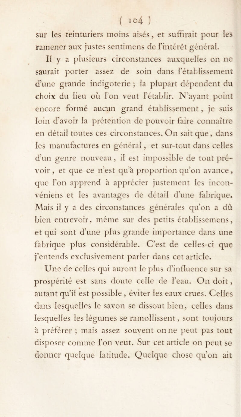 sur les teinturiers moins aisés. et suffirait pour les ramener aux justes sentimens de l'intérêt général. Il y a plusieurs circonstances auxquelles on ne saurait porter assez de soin dans l'établissement d'une grande indigoterie ; la plupart dépendent du choix du lieu où l'on veut l'établir. N avant point encore formé aucun grand établissement, je suis loin d’avoir la prétention de pouvoir faire connaître en détail toutes ces circonstances. On sait que, dans les manufactures en général, et sur-tout dans celles d’un genre nouveau, il est impossible de tout pré- voir , et que ce n'est qu'à proportion qu’on avance, que l’on apprend à apprécier justement les incon- véniens et les avantages de détail d'une fabrique. Mais il y a des circonstances générales qu'on a dû bien entrevoir, meme sur des petits établissemens, et qui sont d'une plus grande importance dans une fabrique plus considérable. C'est de celles-ci que j’entends exclusivement parler dans cet article. Une de celles qui auront le plus d'influence sur sa prospérité est sans doute celle de l'eau. On doit, 0 autant qu'il est possible , éviter les eaux crues. Celles dans lesquelles le savon se dissout bien, celles dans lesquelles les légumes se ramollissent, sont toujours à préférer ; mais assez souvent on ne peut pas tout disposer comme l'on veut. Sur cet article on peut se donner quelque latitude. Quelque chose qu'on ait