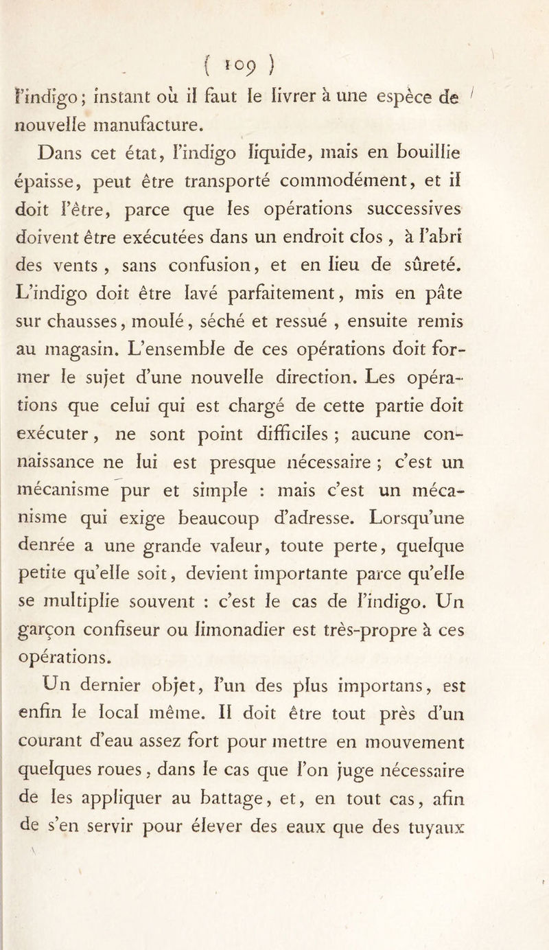 l’indigo; instant où il faut le livrer à une espèce de ' nouvelle manufacture. Dans cet état, ï’indigo liquide, mais en bouillie épaisse, peut être transporté commodément, et il doit l’être, parce que les opérations successives doivent être exécutées dans un endroit clos , à i’abrî des vents , sans confusion, et en lieu de sûreté. L’indigo doit être lavé parfaitement, mis en pâte sur chausses, moulé, séché et ressué , ensuite remis au magasin. L’ensemble de ces opérations doit for- mer le sujet d’une nouvelle direction. Les opéra- tions que celui qui est chargé de cette partie doit exécuter, ne sont point difficiles ; aucune con- naissance ne lui est presque nécessaire ; c’est un mécanisme pur et simple : mais c’est un méca- nisme qui exige beaucoup d’adresse. Lorsqu’une denrée a une grande valeur, toute perte, quelque petite qu’elle soit, devient importante parce qu’elle se multiplie souvent : c’est le cas de l’indigo. Un garçon confiseur ou limonadier est très-propre à ces opérations. Un dernier objet, l’un des plus importans, est enfin le local même. II doit être tout près d’un courant d’eau assez fort pour mettre en mouvement quelques roues, dans le cas que l’on juge nécessaire de les appliquer au battage, et, en tout cas, afin de s’en servir pour élever des eaux que des tuyaux