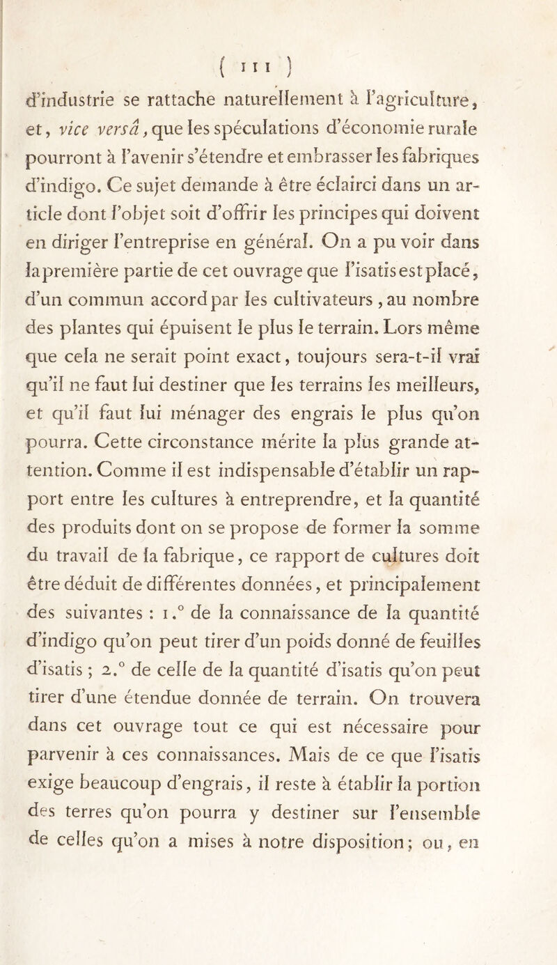 d’industrie se rattache naturellement à Fagriculture, et, vice versa, que les spéculations d’économie rurale pourront à l’avenir s’étendre et embrasser les fabriques d’indigo. Ce sujet demande à être éclairci dans mi ar- ticle dont l’objet soit d’offrir les principes qui doivent en diriger l’entreprise en général. On a pu voir dans lapremière partie de cet ouvrage que l’isatis est place, d’un commun accord par les cultivateurs ,au nombre des plantes qui épuisent le plus le terrain. Lors même que cela ne serait point exact, toujours sera-t-ii vrai qu’il ne faut lui destiner que les terrains les meilleurs, et qu’il faut lui ménager des engrais le plus qu’on pourra. Cette circonstance mérite la plus grande at- tention. Comme il est indispensable d’établir un rap- port entre les cultures à entreprendre, et la quantité des produits dont on se propose de former la somme du travail de la fabrique, ce rapport de cultures doit être déduit de différentes données, et principalement des suivantes : i.° de la connaissance de la quantité d’indigo qu’on peut tirer d’un poids donné de feuilles d’isatis ; 2.0 de celle de la quantité d’isatis qu’on peut tirer d’une étendue donnée de terrain. O11 trouvera dans cet ouvrage tout ce qui est nécessaire pour parvenir à ces connaissances. Mais de ce que l’isatis exige beaucoup d’engrais, il reste à établir la portion des terres qu’on pourra y destiner sur l’ensemble de celles qu’on a mises à notre disposition; ou, en