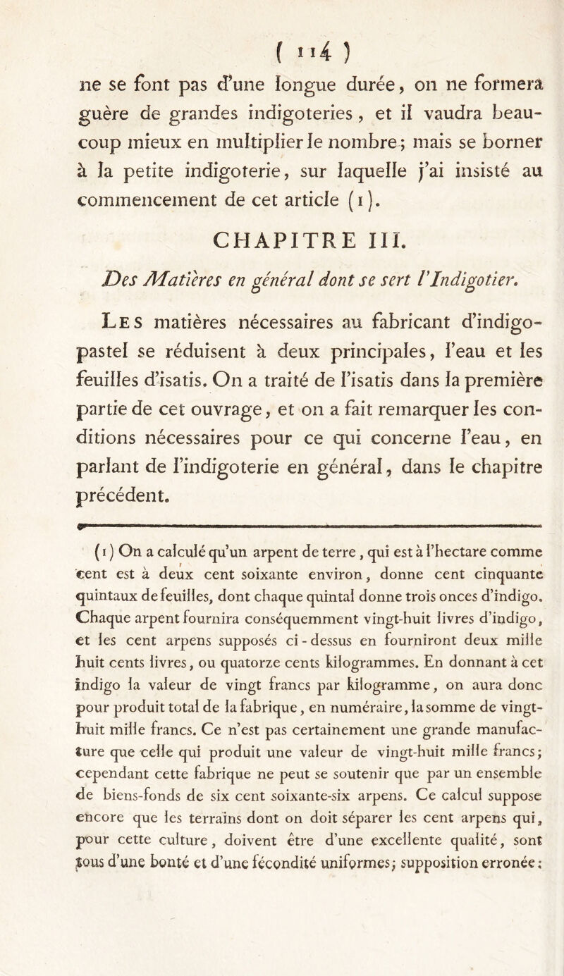 ne se font pas d’une longue durée, on ne formera guère de grandes indigoteries , et il vaudra beau- coup mieux en muîtiplierle nombre ; mais se borner à îa petite indigoterie, sur laquelle j’ai insisté au commencement de cet article (i). CHAPITRE III. Des A4 a tVer es en général dont se sert VIndigotier. Les matières nécessaires au fabricant d’indigo- pastel se réduisent a deux principales, l’eau et les feuilles d’isatis. On a traité de l’isatis dans la première partie de cet ouvrage, et on a fait remarquer les con- ditions nécessaires pour ce qui concerne l’eau, en parlant de i’indigoterie en général, dans le chapitre précédent. g———1 '■1 ■ ' - - • ■— . ( i ) On a calculé qu’un arpent de terre , qui est à l’hectare comme cent est à deux cent soixante environ, donne cent cinquante quintaux de feuilles, dont chaque quintal donne trois onces d’indigo. Chaque arpent fournira conséquemment vingt-huit livres d’indigo, et les cent arpens supposés ci-dessus en fourniront deux mille huit cents livres, ou quatorze cents kilogrammes. En donnant à cet indigo la valeur de vingt francs par kilogramme, on aura donc pour produit total de la fabrique, en numéraire, la somme de vingt- huit mille francs. Ce n’est pas certainement une grande manufac- ture que celle qui produit une valeur de vingt-huit mille francs; cependant cette fabrique ne peut se soutenir que par un ensemble de biens-fonds de six cent soixante-six arpens. Ce calcul suppose encore que les terrains dont on doit séparer les cent arpens qui, pour cette culture, doivent être d’une excellente qualité, sont $qus d’une bonté et d’une fécondité uniformes; supposition erronée: