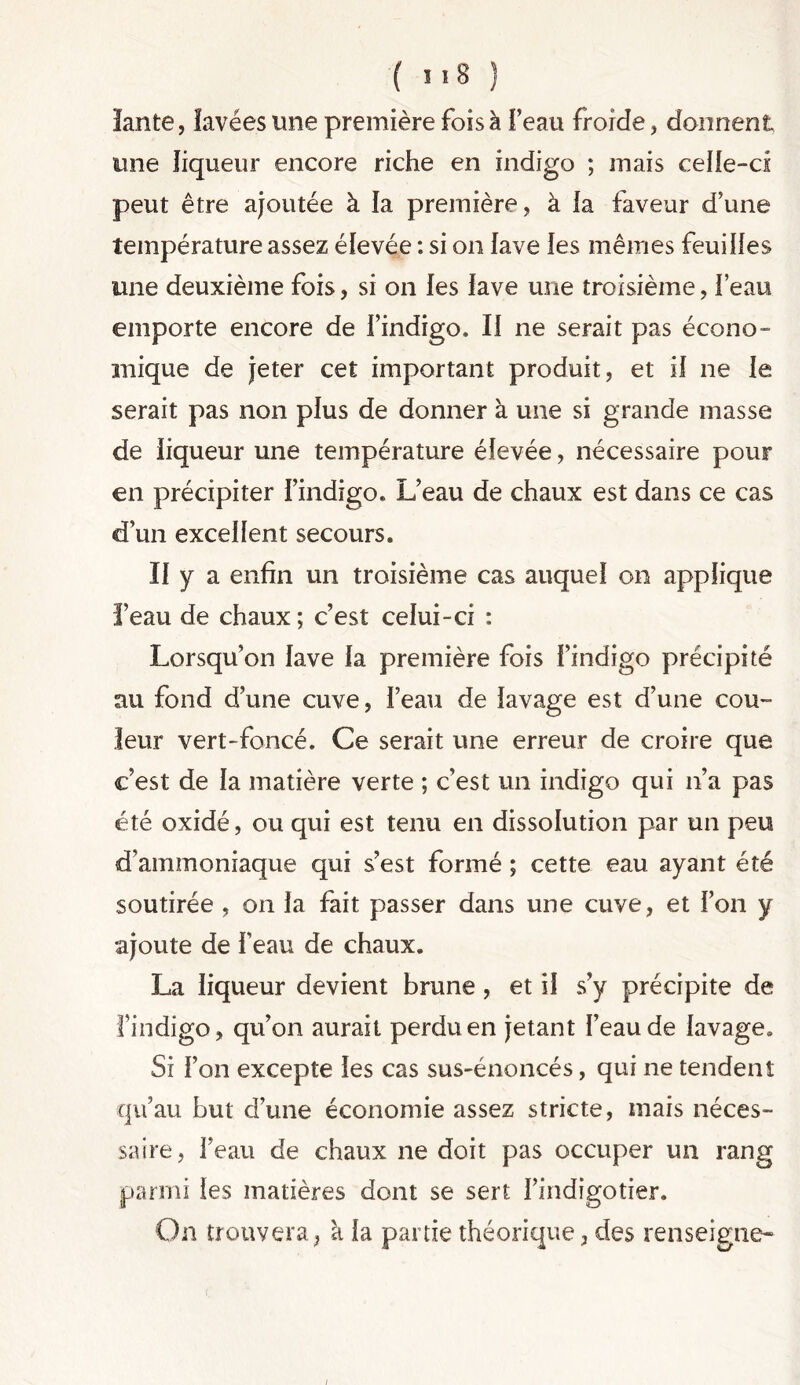 lante, lavées une première fois à l’eau froide, donnent une liqueur encore riche en indigo ; mais celle-ci peut être ajoutée à la première, à la faveur d’une température assez élevée : si on lave les mêmes feuilles une deuxième fois, si on les lave une troisième, l’eau emporte encore de l’indigo. Il ne serait pas écono- mique de jeter cet important produit, et il ne le serait pas non plus de donner à une si grande masse de liqueur une température élevée, nécessaire pour en précipiter l’indigo. L’eau de chaux est dans ce cas d’un excellent secours. Il y a enfin un troisième cas auquel on applique l’eau de chaux; c’est celui-ci : Lorsqu’on lave la première fois l’indigo précipité au fond d’une cuve, l’eau de lavage est d’une cou- leur vert-foncé. Ce serait une erreur de croire que c’est de la matière verte ; c’est un indigo qui n’a pas été oxidé, ou qui est tenu en dissolution par un peu d’ammoniaque qui s’est formé ; cette eau ayant été soutirée , on la fait passer dans une cuve, et l’on y ajoute de F eau de chaux. La liqueur devient brune , et il s’y précipite de Findigo, qu’on aurait perdu en jetant l’eau de lavage» Si l’on excepte les cas sus-énoncés, qui ne tendent qu’au but d’une économie assez stricte, mais néces- saire, l’eau de chaux ne doit pas occuper un rang parmi les matières dont se sert l’indigotier. On trouvera, à la partie théorique, des renseigne- i