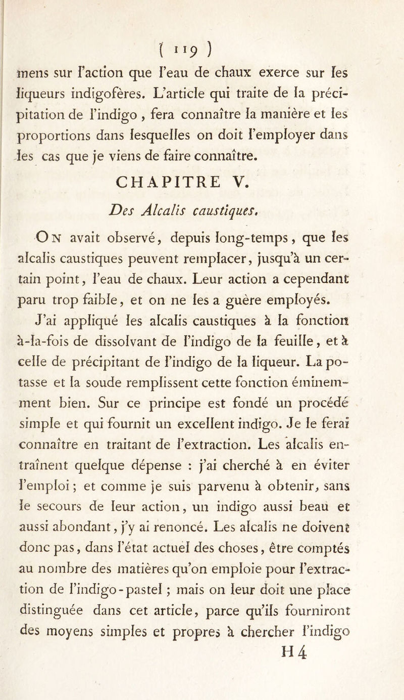 ( >>9 ) mens sur l’action que l’eau de chaux exerce sur les liqueurs indigofères. L’article qui traite de la préci- pitation de l’indigo , fera connaître la manière et les proportions dans lesquelles on doit l’employer dans les cas que je viens de faire connaître. CHAPITRE V. Des Alcalis caustiques. On avait observé, depuis long-temps, que les alcalis caustiques peuvent remplacer, jusqu’à un cer- tain point, l’eau de chaux. Leur action a cependant paru trop faible, et on ne les a guère employés. J’ai appliqué les alcalis caustiques à la fonction à-la-fois de dissolvant de l’indigo de la feuille, et à celle de précipitant de l’indigo de la liqueur. La po- tasse et la soude remplissent cette fonction éminem- ment bien. Sur ce principe est fondé un procédé simple et qui fournit un excellent indigo. Je le ferai connaître en traitant de l’extraction. Les alcalis en- traînent quelque dépense : j’ai cherché à en éviter l’emploi ; et comme je suis parvenu à obtenir, sans le secours de leur action, un indigo aussi beau et aussi abondant, j’y ai renoncé. Les alcalis ne doivent donc pas, dans l’état actuel des choses, être comptés au nombre des matières qu’on emploie pour l’extrac- tion de l’indigo-pastel ; mais on leur doit une place distinguée dans cet article, parce qu’ils fourniront des moyens simples et propres à chercher l’indigo H 4