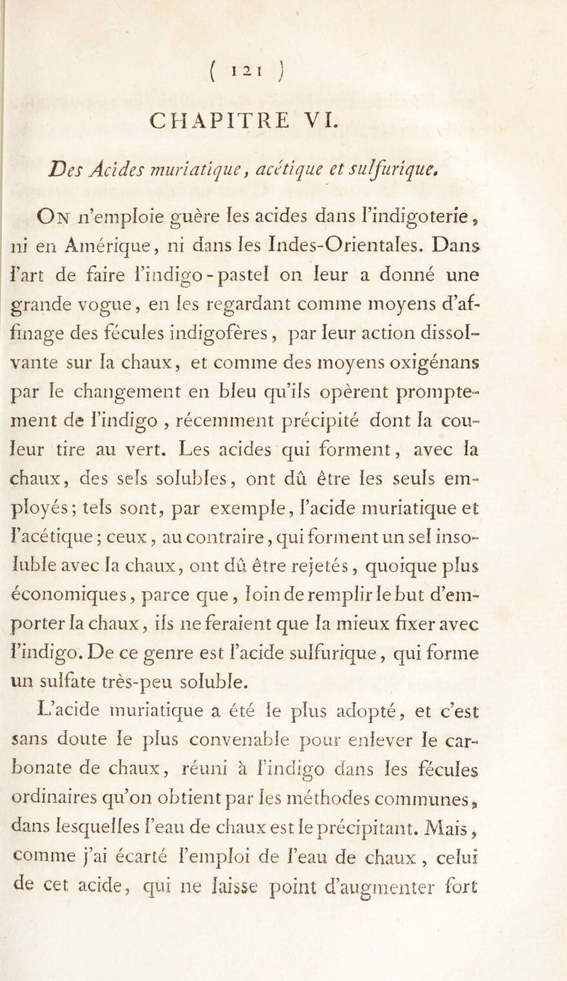 ( 121 ) CHAPITRE VI. Des Acides muriatique, acétique et sulfurique. On n’emploie guère les acides dans Pindigoterie, ni en Amérique, ni dans les Indes-Orientales. Dans Part de faire l’indigo-pastel on leur a donné une grande vogue, en les regardant comme moyens d’af- finage des fécules indigofères, par leur action dissol- vante sur la chaux, et comme des moyens oxigénans par le changement en bleu qu’ils opèrent prompte- ment de l’indigo , récemment précipité dont la cou- leur tire au vert. Les acides qui forment, avec la chaux, des sels solubles, ont dû être les seuls em- ployés; tels sont, par exemple, l’acide muriatique et l’acétique ; ceux, au contraire, qui forment un sel inso- luble avec la chaux, ont dû être rejetés, quoique plus économiques, parce que , loin de remplir le but d’em- porter la chaux, ils ne feraient que la mieux fixer avec l’indigo. De ce genre est l’acide sulfurique, qui forme un sulfate très-peu soluble. L’acide muriatique a été le plus adopté, et c’est sans doute le plus convenable pour enlever le car- bonate de chaux, réuni à l'indigo dans les fécules ordinaires qu’on obtient par les méthodes communes, dans lesquelles l’eau de chaux est le précipitant. Mais, comme j’ai écarté l’emploi de l’eau de chaux , celui de cet acide, qui ne laisse point d’augmenter fort