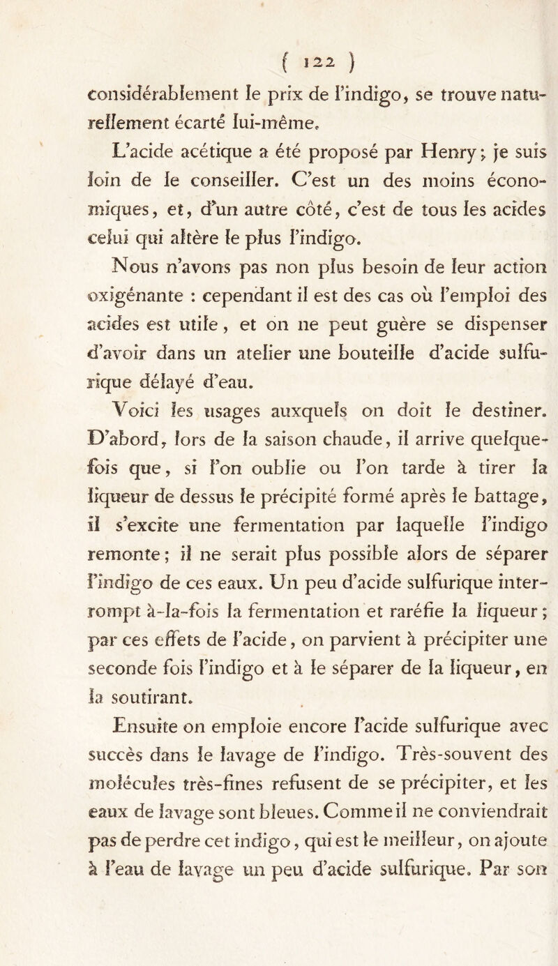 considérablement le prix de l’indigo, se trouve natu- rellement écarté lui-même. L’acide acétique a été proposé par Henry; je suis loin de ie conseiller. C'est un des moins écono- miques, et, d'un autre côté, c’est de tous les acides celui qui altère le plus l’indigo. Nous n’avons pas non plus besoin de leur action oxigénante : cependant il est des cas oii l’emploi des acides est utile, et on ne peut guère se dispenser d’avoir dans un atelier une bouteille d’acide sulfu- rique délayé d’eau. Voici les usages auxquels on doit le destiner. D’abord, fors de la saison chaude, il arrive quelque- fois que, si l’on oublie ou l’on tarde à tirer la liqueur de dessus le précipité formé après le battage, il s’excite une fermentation par laquelle l’indigo remonte; il ne serait plus possible alors de séparer findigo de ces eaux. Un peu d’acide sulfurique inter- rompt à-fa-fois fa fermentation et raréfie la liqueur ; par ces effets de l’acide, on parvient à précipiter une seconde fois l’indigo et à le séparer de la liqueur, en la soutirant. Ensuite on emploie encore l’acide sulfurique avec succès dans le lavage de l’indigo. Très-souvent des molécules très-fines refusent de se précipiter, et les eaux de lavage sont bleues. Comme il ne conviendrait pas de perdre cet indigo, qui est le meilleur, on ajoute à l’eau de lavage un peu d’acide sulfurique. Par son