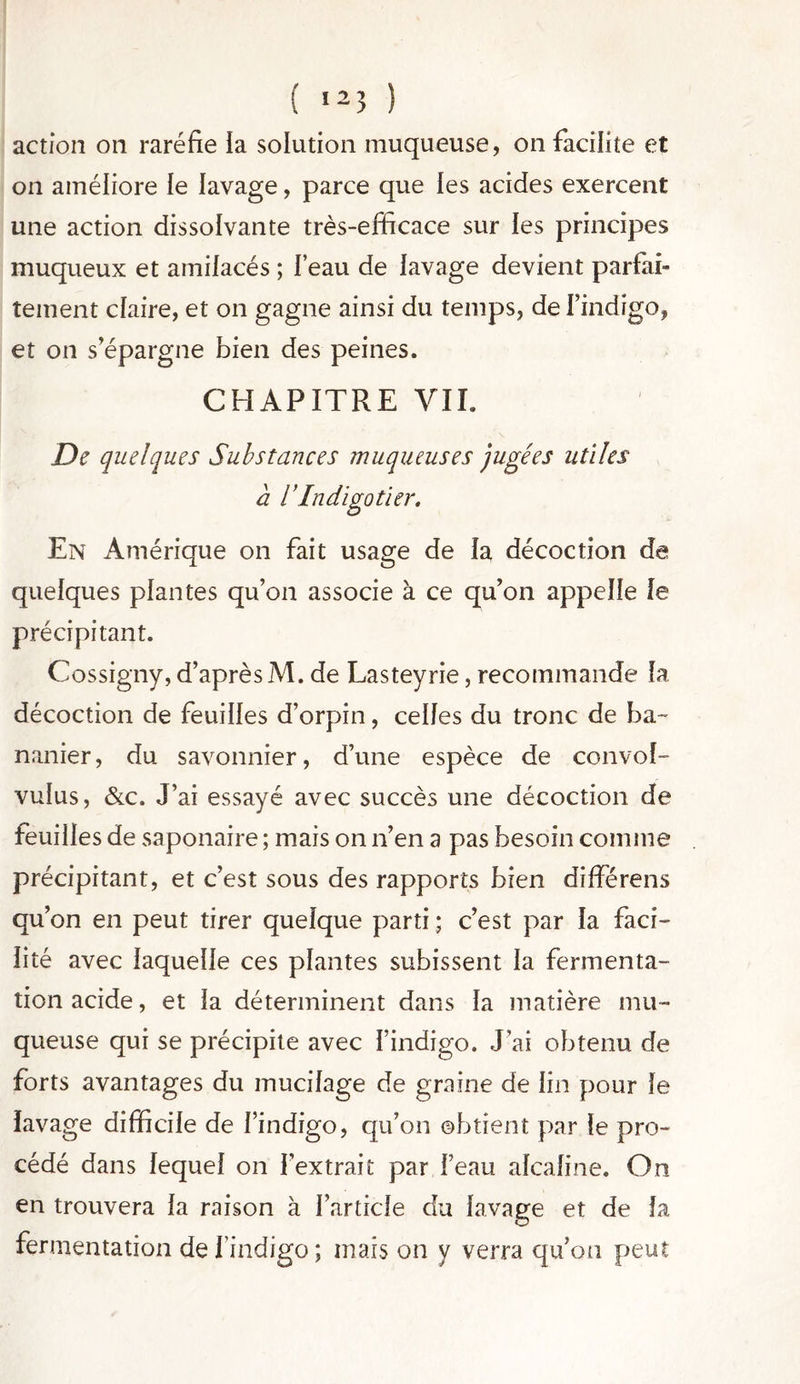 ( ,25 ) action on raréfie la solution muqueuse, on facilite et on améliore le lavage, parce que les acides exercent une action dissolvante très-efficace sur les principes muqueux et amilacés ; Feau de lavage devient parfai- tement claire, et on gagne ainsi du temps, de l’indigo, et on s’épargne bien des peines. CHAPITRE VII. De quelques Substances muqueuses jugées utiles a S Indigotier. En Amérique on fait usage de la décoction de quelques plantes qu’on associe à ce qu’on appelle le précipitant. Cossigny, d’aprèsM. de Lasteyrie, recommande la décoction de feuilles d’orpin, celles du tronc de ba- nanier, du savonnier, d’une espèce de convol- vulus, &c. J’ai essayé avec succès une décoction de feuilles de saponaire ; mais on n’en a pas besoin comme précipitant, et c’est sous des rapports bien différens qu’on en peut tirer quelque parti ; c’est par la faci- lité avec laquelle ces plantes subissent la fermenta- tion acide, et la déterminent dans la matière mu- queuse qui se précipite avec l’indigo. J’ai obtenu de forts avantages du mucilage de graine de lin pour le lavage difficile de l’indigo, qu’on obtient par le pro- cédé dans lequel on l’extrait par Feau alcaline. On en trouvera la raison à l’article du lavage et de fa fermentation deFindigo; mais on y verra qu’on peut