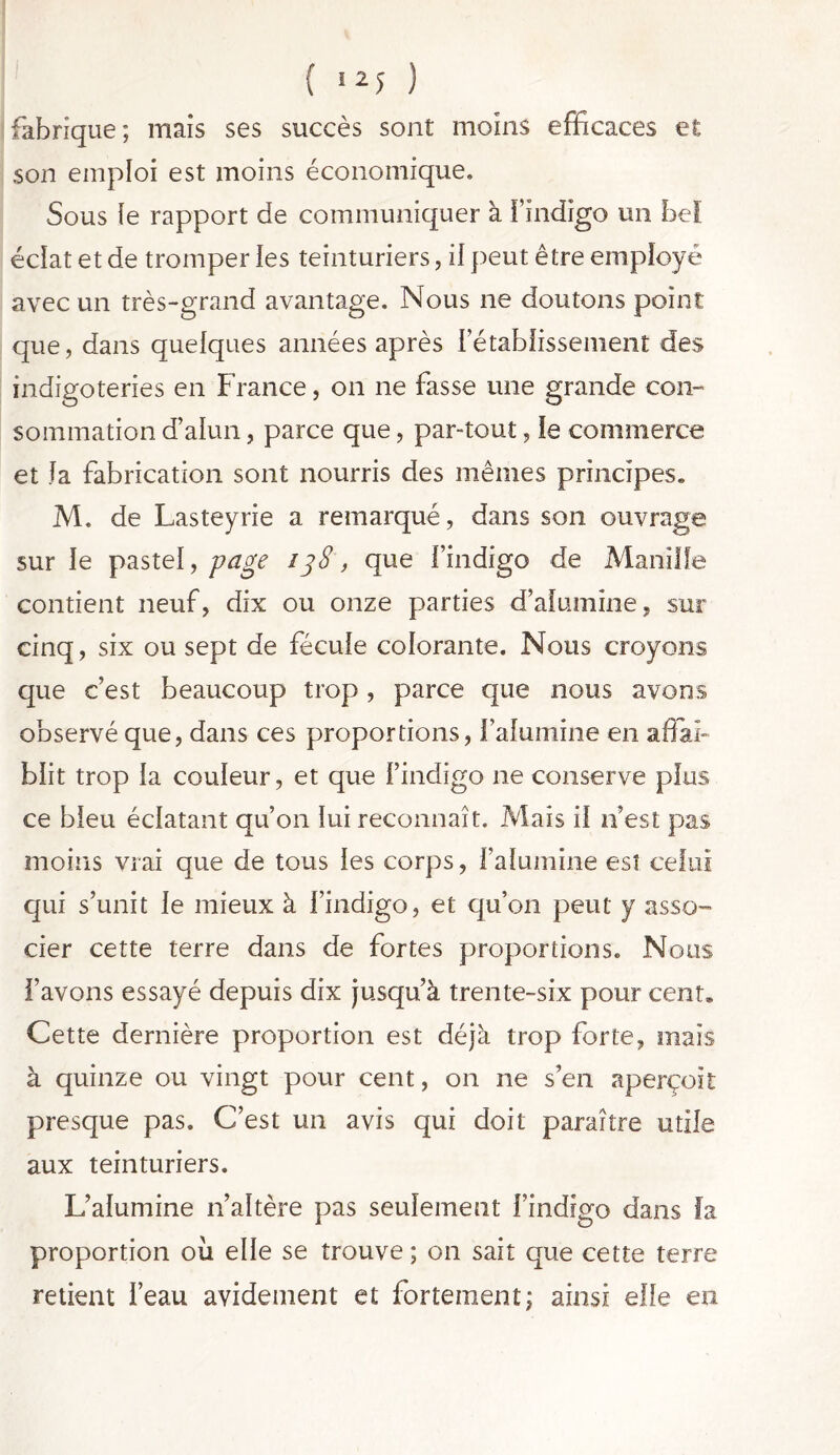 { >25 ) fabrique; mais ses succès sont moins efficaces et son emploi est moins économique. Sous le rapport de communiquer à l’indigo un bel éclat et de tromper les teinturiers, il peut être employé avec un très-grand avantage. Nous ne doutons point que, dans quelques années après 1 etablissement des indigoteries en France, on ne fasse une grande con- sommation d’alun, parce que, par-tout, le commerce et la fabrication sont nourris des mêmes principes,, M. de Lasteyrie a remarqué, dans son ouvrage sur le pastel, page i]8, que l’indigo de Manille contient neuf, dix ou onze parties d’alumine, sur cinq, six ou sept de fécule colorante. Nous croyons que c’est beaucoup trop , parce que nous avons observé que, dans ces proportions, l’alumine en affai- blit trop la couleur, et que l’indigo ne conserve plus ce bleu éclatant qu’on lui reconnaît. Mais il n’est pas moins vrai que de tous les corps, l’alumine est celui qui s’unit le mieux à l’indigo, et qu’on peut y asso- cier cette terre dans de fortes proportions. Nous l’avons essayé depuis dix jusqu’à trente-six pour cent* Cette dernière proportion est déjà trop forte, maïs à quinze ou vingt pour cent, on ne s’en aperçoit presque pas. C’est un avis qui doit paraître utile aux teinturiers. L’alumine n’altère pas seulement l’indigo dans fa proportion où elle se trouve ; on sait que cette terre retient l’eau avidement et fortement; ainsi elfe en