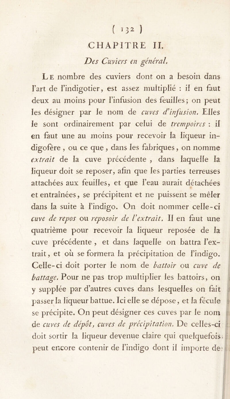 i ( J32 ) CHAPITRE II. Des Cuviers en général. Le nombre des cuviers dont on a besoin dans Fart de l’indigotier, est assez multiplié : il en faut deux au moins pour l’infusion des feuilles ; on peut les désigner par le nom de cuves d'infusion. Elles le sont ordinairement par celui de trempoires : il en faut une au moins pour recevoir la liqueur in» digofère , ou ce que, dans les fabriques, on nomme extrait de la cuve précédente , dans laquelle la liqueur doit se reposer, afin que les parties terreuses attachées aux feuilles, et que Feau aurait détachées et entraînées, se précipitent et ne puissent se mêler dans la suite à Findigo. On doit nommer celle-ci cuve de repos ou reposoir de l'extrait. Il en faut une quatrième pour recevoir la liqueur reposée de la cuve précédente , et dans laquelle on battra l’ex- trait , et où se formera la précipitation de Findigo. Celle-ci doit porter le nom de battoir ou cuve de battage. Pour ne pas trop multiplier les battoirs, on y supplée par d’autres cuves dans lesquelles on fait passer la liqueur battue. Ici elle se dépose, et la fécule se précipite. On peut désigner ces cuves par le nom de cuves de dépôt, cuves de précipitation. De celles-ci doit sortir la liqueur devenue claire qui quelquefois Jj peut encore contenir de l’indigo dont il importe de