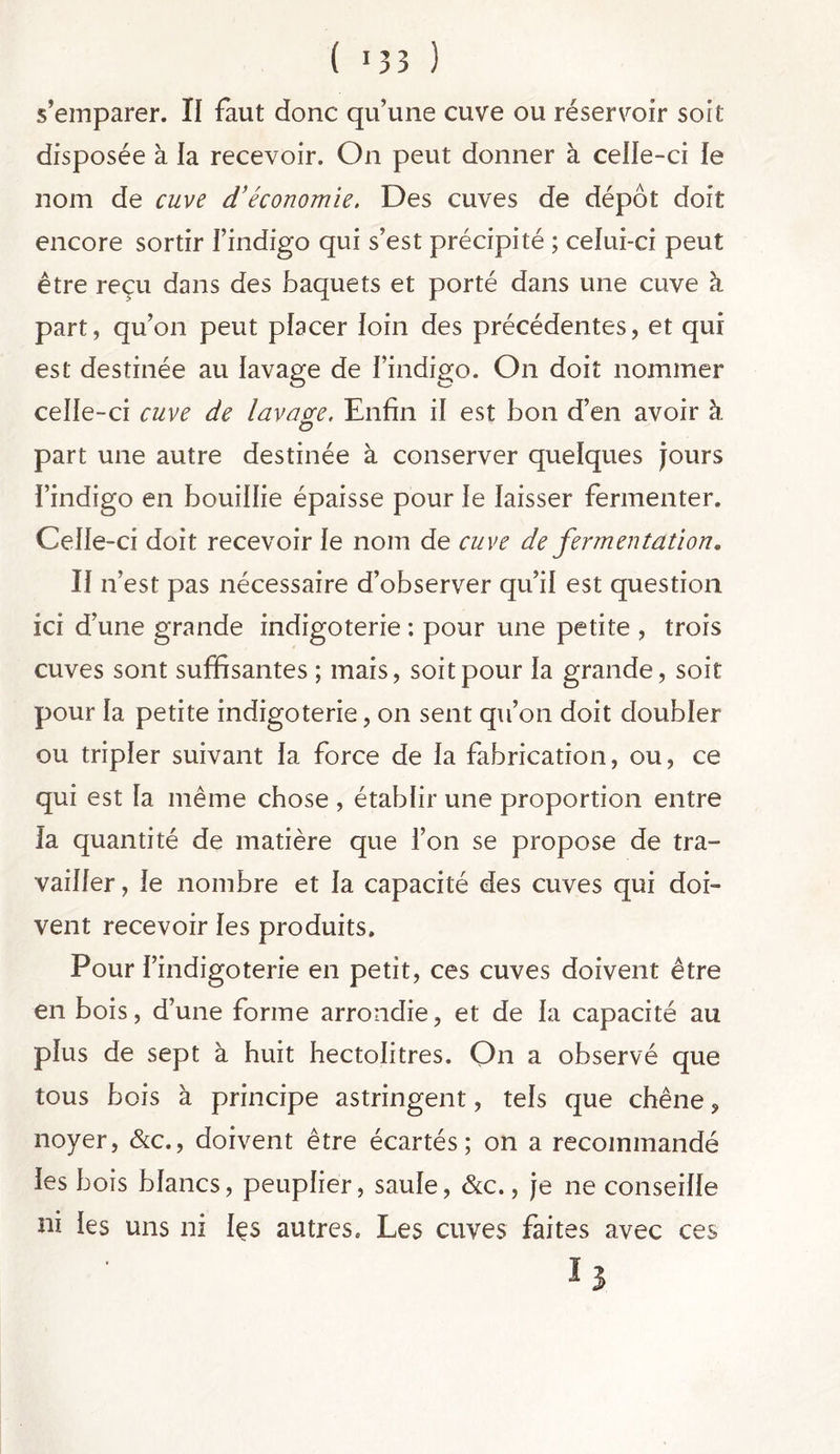 ( >33 ) s’emparer. Il faut donc qu’une cuve ou réservoir soit disposée à la recevoir. On peut donner à celle-ci le nom de cuve d’économie. Des cuves de dépôt doit encore sortir l’indigo qui s’est précipité ; celui-ci peut être reçu dans des baquets et porté dans une cuve à part, qu’on peut placer loin des précédentes, et qui est destinée au lavage de l’indigo. On doit nommer celle-ci cuve de lavacre. Enfin il est bon d’en avoir à O part une autre destinée à conserver quelques jours l’indigo en bouillie épaisse pour le laisser fermenter. Celle-ci doit recevoir le nom de cuve de fermentation. Il n’est pas nécessaire d’observer qu’il est question ici d’une grande indigoterie : pour une petite , trois cuves sont suffisantes ; mais, soit pour la grande, soit pour la petite indigoterie, on sent qu’on doit doubler ou tripler suivant la force de la fabrication, ou, ce qui est la même chose , établir une proportion entre la quantité de matière que l’on se propose de tra- vailler , le nombre et la capacité des cuves qui doi- vent recevoir les produits. Pour l’indigoterie en petit, ces cuves doivent être en bois, d’une forme arrondie, et de la capacité au plus de sept à huit hectolitres. On a observé que tous bois à principe astringent, tels que chêne, noyer, &c., doivent être écartés; on a recommandé les bois blancs, peuplier, saule, &c., je ne conseille ni les uns ni les autres. Les cuves faites avec ces