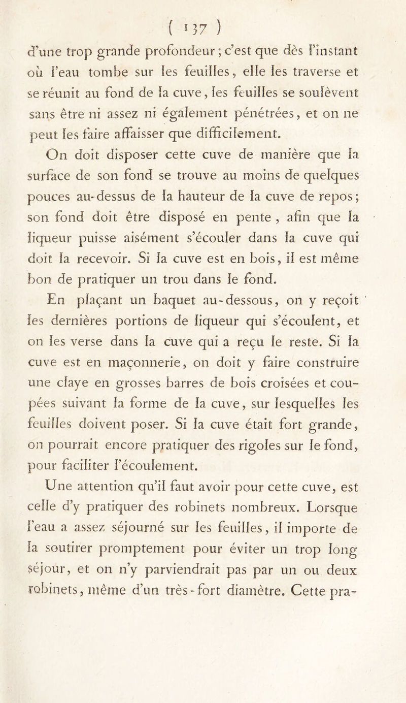 d'une trop grande profondeur ; c'est que dès f instant ou Feau tombe sur les feuilles, elle les traverse et se réunit au fond de la cuve, les feuilles se soulèvent sans être ni assez ni également pénétrées, et on ne peut les faire affaisser que difficilement. On doit disposer cette cuve de manière que la surface de son fond se trouve au moins de quelques pouces au-dessus de la hauteur de la cuve de repos; son fond doit être disposé en pente , afin que la liqueur puisse aisément s’écouler dans la cuve qui doit la recevoir. Si la cuve est en bois, il est même bon de pratiquer un trou dans le fond. En plaçant un baquet au-dessous, on y reçoit les dernières portions de liqueur qui s’écoulent, et on les verse dans la cuve qui a reçu le reste. Si la cuve est en maçonnerie, on doit y faire construire une claye en grosses barres de bois croisées et cou- pées suivant la forme de la cuve, sur lesquelles les feuilles doivent poser. Si la cuve était fort grande, on pourrait encore pratiquer des rigoles sur le fond, pour faciliter l’écoulement. Une attention qu’il faut avoir pour cette cuve, est celle d’y pratiquer des robinets nombreux. Lorsque l’eau a assez séjourné sur les feuilles, il importe de la soutirer promptement pour éviter un trop long séjour, et on n’y parviendrait pas par un ou deux robinets, même d’un très-fort diamètre. Cette pra-