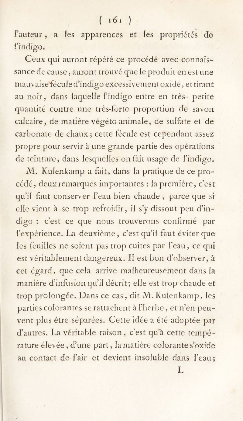 A ( 161 ) fauteur, a les apparences et les propriétés de l’indigo. Ceux qui auront répété ce procédé avec connais- sance de cause, auront trouvé que le produit en esl une mauvaise fécule d’indigo excessivement oxidé, et tirant au noir, dans laquelle l’indigo entre en très- petite quantité contre une très-forte proportion de savon calcaire, de matière végéto-animale, de sulfate et de carbonate de chaux ; cette fécule est cependant assez propre pour servir à une grande partie des opérations de teinture, dans lesquelles 011 fait usage de l’indigo. M. Kulenkamp a fait, dans la pratique de ce pro- cédé, deux remarques importantes : la première, c’est qu’il faut conserver l’eau bien chaude , parce que si elle vient à se trop refroidir, il s’y dissout peu d’in- digo : c’est ce que nous trouverons confirmé par l’expérience. La deuxième , c’est qu’il faut éviter que les feuilles ne soient pas trop cuites par l’eau, ce qui est véritablement dangereux. Il est bon d’observer, à cet égard, que cela arrive malheureusement dans la manière d’infusion qu’il décrit; elle est trop chaude et trop prolongée. Dans ce cas, dit M. Kulenkamp, les parties colorantes se rattachent à l’herbe, et n’en peu- vent plus être séparées. Cette idée a été adoptée par d’autres. La véritable raison, c’est qu’à cette tempé- rature élevée , d’une part, fa matière colorante s’oxide au contact de l’air et devient insoluble dans l’eau; L