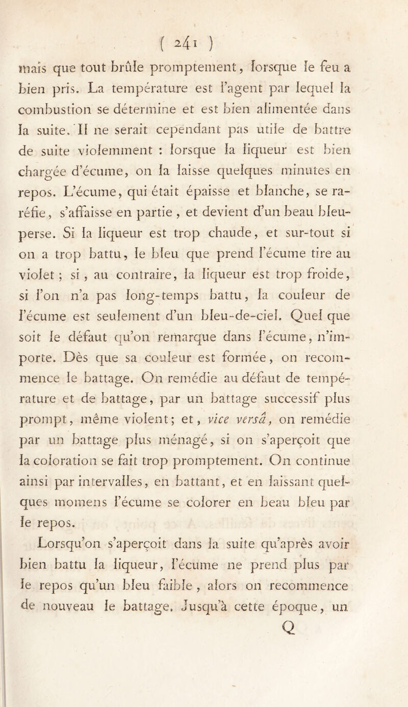 maïs que tout brûle promptement, lorsque Je feu a bien pris. La température est Fagent par lequel la combustion se détermine et est bien alimentée dans la suite/Il ne serait cependant pas utile de battre de suite violemment : lorsque la liqueur est bien chargée d’écume, on la laisse quelques minutes en repos. L’écume, qui était épaisse et blanche, se ra- réfie , s’affaisse en partie , et devient d’un beau bleu- perse. Si la liqueur est trop chaude, et sur-tout si on a trop battu, le bleu que prend l’écume tire au violet ; si , au contraire, la liqueur est trop froide, si l’on n’a pas long-temps battu, la couleur de l’écume est seulement d’un bleu-de-cieh Quel que soit le défaut qu’on remarque dans l’écume, n’im- porte. Dès que sa couleur est formée, on recom- mence le battage. On remédie au défaut de tempé- rature et de battage, par un battage successif plus prompt, même violent; et, vice versa, on remédie par un battage plus ménagé, si on s’aperçoit que la coloration se fait trop promptement. On continue ainsi par intervalles, en battant, et en laissant quel- ques momens l’écume se colorer en beau bleu par le repos. Lorsqu’on s’aperçoit dans la suite qu’après avoir bien battu la liqueur, l’écume ne prend plus par le repos qu’un bleu faible , alors on recommence de nouveau le battage. Jusqifà cette époque, un