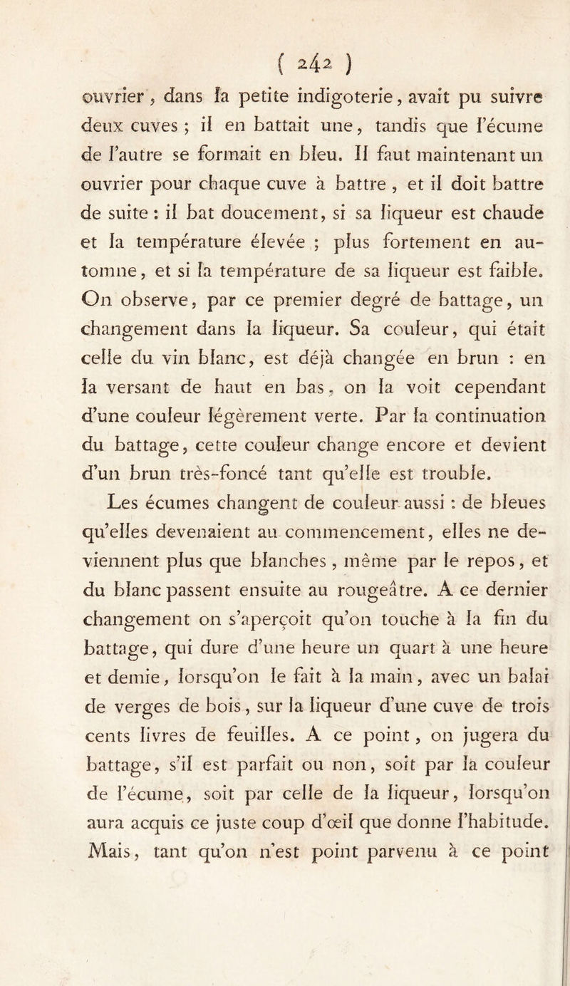 ( ) ouvrier, dans la petite indigoterie, avait pu suivre deux cuves ; il en battait une , tandis que l’écume de l’autre se formait en bleu. Il faut maintenant un ouvrier pour chaque cuve à battre , et il doit battre de suite : il bat doucement, si sa liqueur est chaude et la température élevée ; plus fortement en au- tomne , et si la température de sa liqueur est faible. On observe, par ce premier degré de battage, un changement dans la liqueur. Sa couleur, qui était celle du vin blanc, est déjà changée en brun : en la versant de haut en bas, on la voit cependant d’une couleur légèrement verte. Par la continuation du battage, cette couleur change encore et devient d’un brun très-foncé tant qu’elle est trouble. Les écumes changent de couleur aussi : de bleues qu’elles devenaient au commencement, elles ne de- viennent plus que blanches, même par le repos, et du blanc passent ensuite au rougeâtre. À ce dernier changement on s’aperçoit qu’on touche à la fin du battage, qui dure d’une heure un quart à une heure et demie, lorsqu’on le fait à la main, avec un balai de verges de bois, sur la liqueur d’une cuve de trois cents livres de feuilles. A ce point, on jugera du battage, s’il est parfait ou non, soit par la couleur de l’écume, soit par celle de la liqueur, lorsqu’on aura acquis ce juste coup d’œil que donne l’habitude. Mais, tant qu’on n’est point parvenu à ce point