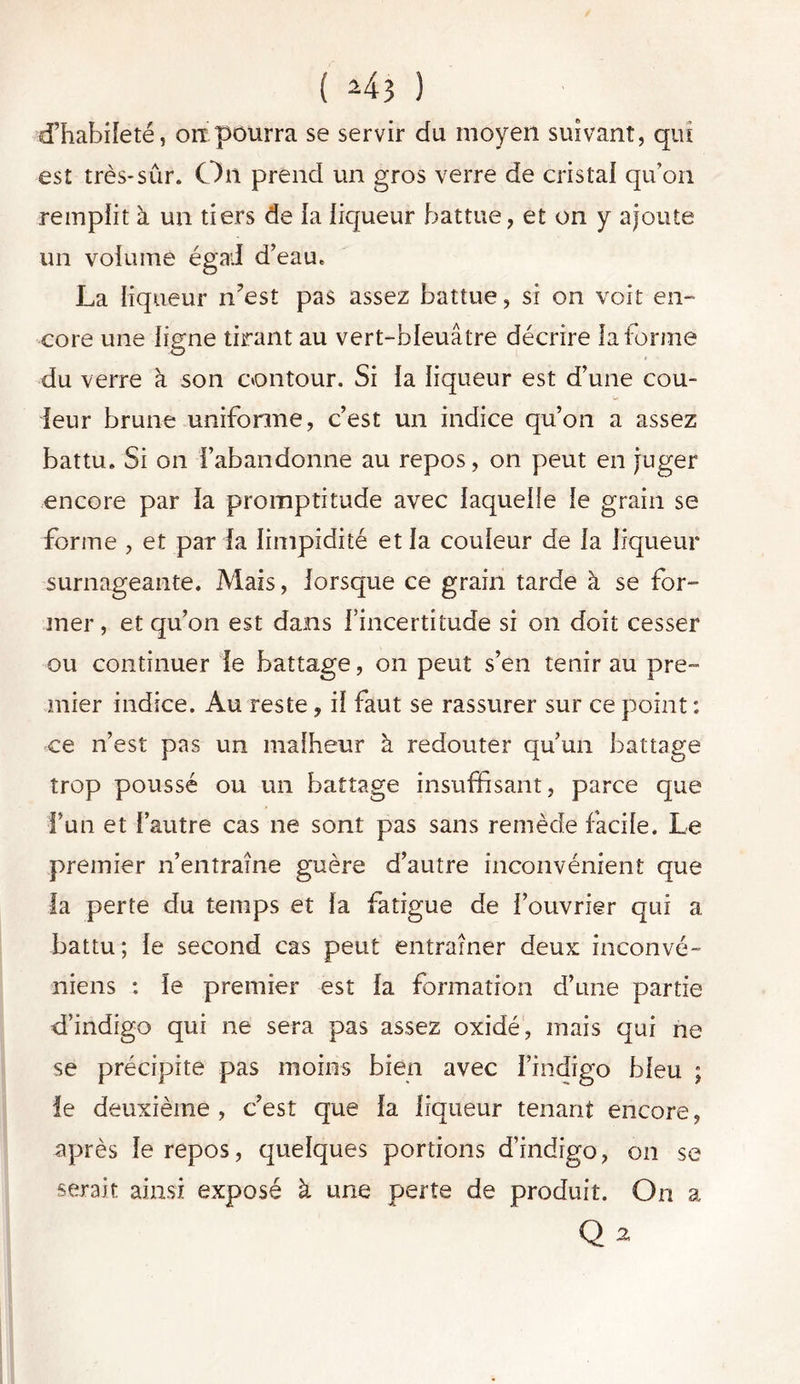 ( *43 ) d’habileté, ou pourra se servir du moyen suivant, qui est très*sûr. On prend un gros verre de cristal qu’on remplit à un tiers de ia liqueur battue, et on y ajoute un volume égail d’eau. La liqueur n’est pas assez battue, si on voit en- core une ligne tirant au vert-bleuâtre décrire Informe du verre à son contour. Si la liqueur est d’une cou- leur brune uniforme, c’est un indice qu’on a assez battu. Si on l’abandonne au repos, on peut en juger encore par la promptitude avec laquelle le grain se forme , et par la limpidité et la couleur de ia liqueur surnageante. Mais, lorsque ce grain tarde à se for- mer , et qu’on est dans l’incertitude si on doit cesser ou continuer le battage, on peut s’en tenir au pre- mier indice. Au reste, il faut se rassurer sur ce point : ce n’est pas un malheur à redouter qu’un battage trop poussé ou un battage insuffisant, parce que l’un et l’autre cas ne sont pas sans remède facile. Le premier n’entraîne guère d’autre inconvénient que la perte du temps et la fatigue de l’ouvrier qui a battu; le second cas peut entraîner deux inconvé- niens : le premier est la formation d’une partie d’indigo qui ne sera pas assez oxidé, mais qui ne se précipite pas moins bien avec l’indigo bleu ; le deuxième , c’est que la liqueur tenant encore, après le repos, quelques portions d’indigo, on se serait ainsi exposé à une perte de produit. On a Q 2,