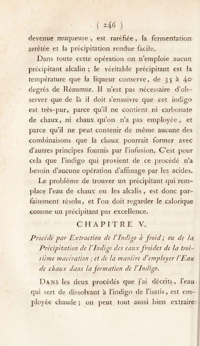 devenue muqueuse , est raréfiée , ïa fermentation arrêtée et la précipitation rendue facile. Dans toute cette opération on n’emploie aucun précipitant alcalin ; le véritable précipitant est la température que la liqueur conserve, de 3 5 à 4° degrés de Réaumur. Il n’est pas nécessaire d’ob- server que de là il doit s’ensuivre que cet indigo est très-pur, parce qu’il ne contient ni carbonate de chaux, ni chaux qu’on n’a pas employée, et parce qu’il ne peut contenir de même aucune des combinaisons que la chaux pourrait former avec d’autres principes fournis par l’infusion. C’est pour cela que l’indigo qui provient de ce procédé 11’a besoin d’aucune opération d’affinage par les acides. Le problème de trouver un précipitant qui rem- place l’eau de chaux ou les alcalis, est donc par- faitement résolu, et l’on doit regarder le calorique comme un précipitant par excellence. CHAPITRE V. Procédé par Extraction de l’Indigo a froid ; ou de la Précipitation de l’Indigo des eaux froides de la troi- sième macération ; et de la manière d’employer l’Eau de chaux dans la formation de IIndigo. Dans les deux procédés que j’ai décrits, l’eau qui sert de dissolvant a l’indigo de l’isatis, est em- ployée chaude ; on peut tout aussi bien extraire