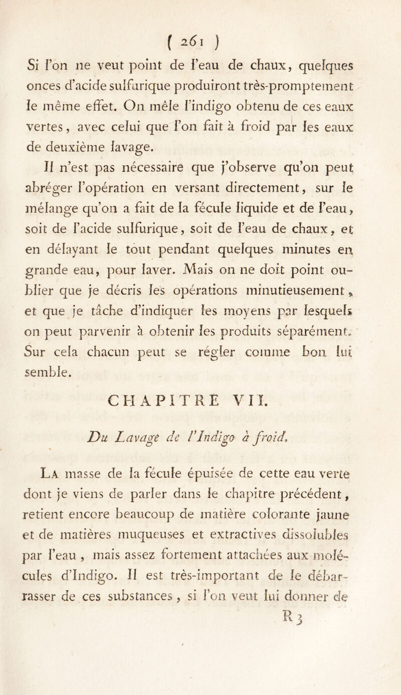 [ 26 ' ) Si Ton 11e veut point de l’eau de chaux, quelques onces d’acide sulfurique produiront très-promptement ie même effet. On mêle l’indigo obtenu de ces eaux vertes, avec celui que l’on fait à froid par les eaux de deuxième lavage. Il n’est pas nécessaire que j’observe qu’on peut abréger l’opération en versant directement, sur le mélange qu’011 a fait de la fécule liquide et de l’eau, soit de l’acide sulfurique, soit de l’eau de chaux, et en délayant le tout pendant quelques minutes en grande eau, pour laver. Mais on ne doit point ou- blier que je décris les opérations minutieusement » et que je tâche d’indiquer les moyens par lesquels on peut parvenir à obtenir les produits séparément. Sur cela chacun peut se régler comme bon lui semble. CHAPITRE VII. Du Lavage de F Indigo a froid\ La masse de la fécule épuisée de cette eau verte dont je viens de parler dans le chapitre précédent, retient encore beaucoup de matière colorante jaune et de matières muqueuses et extractives dissolubles par l’eau , mais assez fortement attachées aux molé- cules d’indigo. Il est très-important de le débar- rasser de ces substances, si l’on veut lui donner de R 3