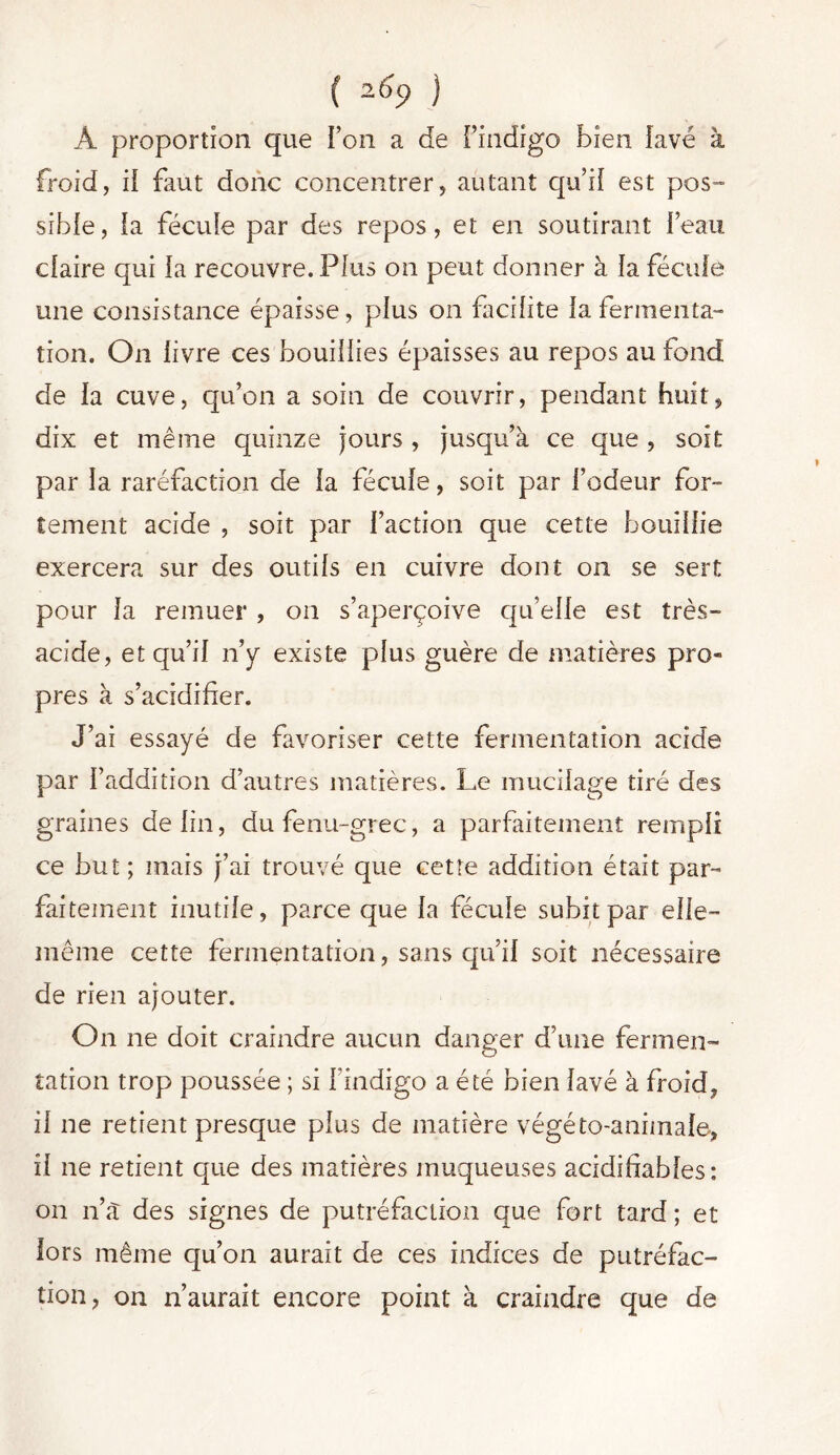 { 2 ) À proportion que l’on a de l’indigo bien lavé à froid, il faut donc concentrer, autant qu’il est pos- sible, la fécule par des repos, et en soutirant beau claire qui la recouvre. Plus on peut donner à la fécule une consistance épaisse, plus on facilite la fermenta- tion. On livre ces bouillies épaisses au repos au fond de la cuve, qu’on a soin de couvrir, pendant huit, dix et même quinze jours , jusqu’à ce que , soit par la raréfaction de la fécule, soit par l’odeur for- tement acide , soit par l’action que cette bouillie exercera sur des outils en cuivre dont on se sert pour la remuer , on s’aperçoive qu’elle est très- acide, et qu’il n’y existe plus guère de matières pro- pres à s’acidifier. J’ai essayé de favoriser cette fermentation acide par l’addition d’autres matières. Le mucilage tiré des graines de lin, du fenu-grec, a parfaitement rempli ce but; mais j’ai trouvé que cette addition était par- faitement inutile, parce que la fécule subit par elle- même cette fermentation, sans qu’il soit nécessaire de rien ajouter. On ne doit craindre aucun danger d’une fermen- tation trop poussée ; si l’indigo a été bien lavé à froid, il ne retient presque plus de matière végéto-animale, il ne retient que des matières muqueuses acidifiables: on n’a des signes de putréfaction que fort tard ; et lors même qu’on aurait de ces indices de putréfac- tion, on n’aurait encore point à craindre que de