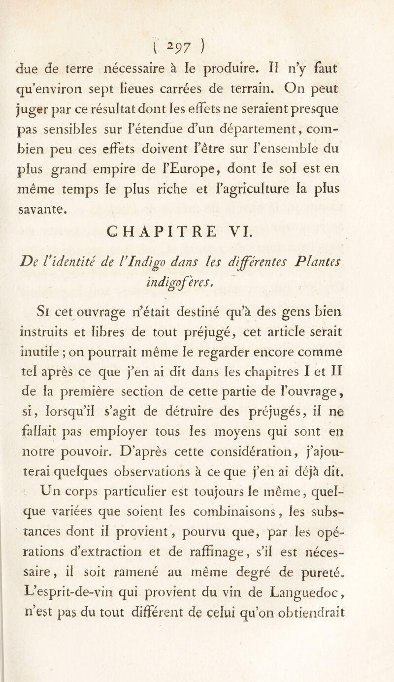 due de terre nécessaire à le produire. II n’y faut qu’environ sept lieues carrées de terrain. On peut juger par ce résultat dont les effets ne seraient presque pas sensibles sur l’étendue d’un département, com- bien peu ces effets doivent l’être sur l’ensemble du plus grand empire de l’Europe, dont le sol est en même temps le plus riche et l’agriculture la plus savante. CHAPITRE VI. De l'identité de VIndigo dans les différentes Plantes indigoferes. Si cet ouvrage n’était destiné qu’à des gens bien instruits et libres de tout préjugé, cet article serait inutile ; on pourrait même le regarder encore comme tel après ce que j’en ai dit dans les chapitres I et II de la première section de cette partie de l’ouvrage, si, lorsqu’il s’agit de détruire des préjugés, il ne fallait pas employer tous les moyens qui sont en notre pouvoir. D’après cette considération, j’ajou- terai quelques observations à ce que j’en ai déjà dit. Un corps particulier est toujours le même, quel- que variées que soient les combinaisons, les subs- tances dont il provient, pourvu que, par les opé- rations d’extraction et de raffinage, s’il est néces- saire , il soit ramené au même degré de pureté. L’esprit-de-vin qui provient du vin de Languedoc, n’est pas du tout différent de celui qu’on obtiendrait