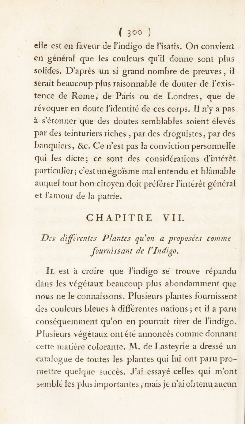 elle est en faveur de l’indigo de l’isatis. On convient en générai que les couleurs qu’ii donne sont plus solides. D’après un si grand nombre de preuves, iî serait beaucoup plus raisonnable de douter de l’exis- tence de Rome, de Paris ou de Londres, que de révoquer en doute l’identité de ces corps. îi n’y a pas à s’étonner que des doutes semblables soient élevés par des teinturiers riches , par des droguistes, par des banquiers, &c. Ce n’est pas la conviction personnelle qui les dicte; ce sont des considérations d’intérêt particulier; c’est un égoïsme mal entendu et blâmable auquel tout bon citoyen doit préférer l’intérêt général et l’amour de la patrie. CHAPITRE VIL Des différentes Plantes qu on a proposées cojnme fournissant de VIndigo» Il est à croire que l’indigo së trouve répandu dans les végétaux beaucoup plus abondamment que nous ne le connaissons. Plusieurs plantes fournissent des couleurs bleues à différentes nations ; et il a paru conséquemment qu’on en pourrait tirer de l’indigo. Plusieurs végétaux ont été annoncés comme donnant cette matière colorante. M. de Lasteyrie a dressé un catalogue de toutes les plantes qui lui ont paru pro- mettre quelque succès. J’ai essayé celles qui m’ont semblé les plus importantes, mais je n’ai obtenu aucun