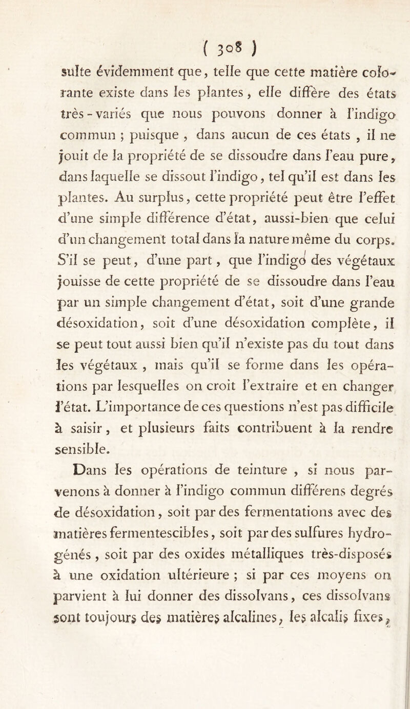 ( ) suite évidemment que, telle que cette matière coîo^ rante existe dans les plantes , elfe diffère des états très - variés que nous pouvons donner à l’indigo commun ; puisque , dans aucun de ces états , il ne jouit de la propriété de se dissoudre dans l’eau pure, dans laquelle se dissout l’indigo, tel qu’il est dans les plantes. Au surplus, cette propriété peut être l’effet d’une simple différence d’état, aussi-bien que celui d’un changement total dans la nature même du corps. S’il se peut, d’une part, que i’indigci des végétaux jouisse de cette propriété de se dissoudre dans l’eau par un simple changement d’état, soit d’une grande désoxidation, soit d’une désoxidation complète, il se peut tout aussi bien qu’il n’existe pas du tout dans îes végétaux , mais qu’il se forme dans les opéra- tions par lesquelles on croit l’extraire et en changer l’état. L’importance de ces questions n’est pas difficile à saisir, et plusieurs faits contribuent à la rendre sensible. Dans les opérations de teinture , si nous par- venons à donner à l’indigo commun différens degrés de désoxidation, soit par des fermentations avec des matières fermentescibles, soit par des sulfures hydro- génés , soit par des oxides métalliques très-disposés à une oxidation ultérieure ; si par ces moyens on parvient à lui donner des dissolvans, ces dissolvans sont toujours des matières alcalines; les alcalis fixes ?