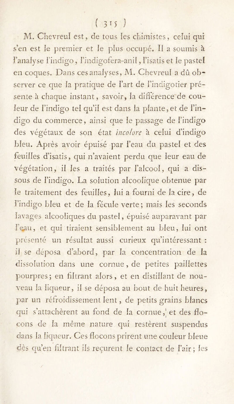 M. Chevreuï est, de tous les chimistes, celui qui s?en est le premier et le plus occupé. Ii a soumis à l’analyse l’indigo, i’indigofera-anil, l’isatis et le pastel, en coques. Dans ces analyses, M. Chevreuï a dû ob~ server ce que la pratique de l’art de l’indigotier pré- sente à chaque instant, savoir, la différence de cou- leur de l’indigo tel qu’il est dans la plante,et de l’in- digo du commerce, ainsi que le passage de findigo des végétaux de son état incolore à celui d’indigo bleu. Après avoir épuisé par l’eau du pastel et des feuilles d’isatis, qui n’avaient perdu que leur eau de végétation, il les a traités par l’alcool, qui a dis- sous de l’indigo. La solution alcoolique obtenue par le traitement des feuilles, lui a fourni de la cire, de l’indigo bleu et de la fécule verte ; mais les seconds lavages alcooliques du pastel, épuisé auparavant par I^au, et qui tiraient sensiblement au bleu, lui ont présenté un résultat aussi curieux qu’intéressant : il se déposa d’abord, par la concentration de la dissolution dans une cornue , de petites paillettes pourpres ; en filtrant alors, et en distillant de nou- veau la liqueur, il se déposa au bout de huit heures, par un réfroidissement lent, de petits grains blancs qui s’attachèrent au fond de la cornue,* et des flo- cons de la même nature qui restèrent suspendus dans la liqueur. Ces flocons prirent une couleur bleue dès qu’en filtrant ils reçurent Je contact de l’air; les