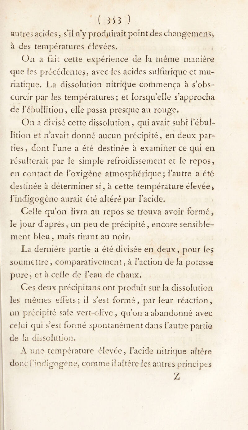 autres acides, s’il n’y produirait point des changemens* à des températures élevées. On a fait cette expérience de la même manière que les précédentes, avec les acides suifurique et mu- riatique. La dissolution nitrique commença à s’obs- curcir par les températures; et lorsqu’elle s’approcha de l’ébullition, elle passa presque au rouge. On a divisé cette dissolution, qui avait subi fébul- lition et n’avait donné aucun précipité, en deux par- ties, dont l’une a été destinée h examiner ce qui en résulterait par le simple refroidissement et le repos, en contact de l’oxigène atmosphérique; l’autre a été destinée à déterminer si, à cette température élevée, l’indigogène aurait été altéré par l’acide. Celle qu’on livra au repos se trouva avoir formé, le jour d’après , un peu de précipité, encore sensible- ment bleu, mais tirant au noir* La dernière partie a été divisée en deux, pour les soumettre, comparativement, à faction de la potasse pure, et à celle de l’eau de chaux. Ces deux précipitans ont produit sur la dissolution les mêmes effets; il s’est formé, parleur réaction, un précipité sale vert-olive, qu’on a abandonné avec celui qui s’est formé spontanément dans l’autre partie de fa dissolution. Aune température élevée, l’acide nitrique altère donc l’indigogène, comme il altère les autres principes Z i