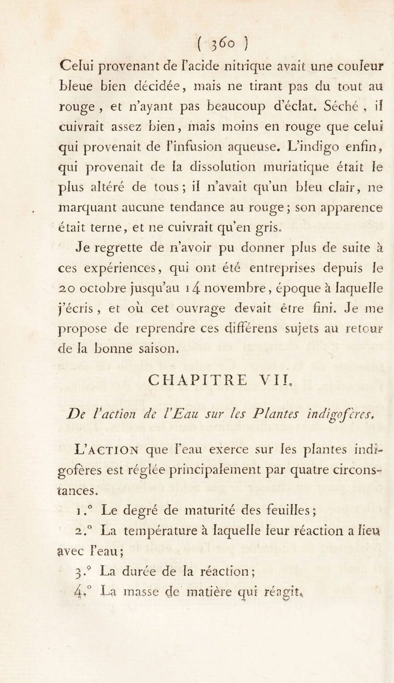 Ceïui provenant de Facide nitrique avait une couleur bleue bien décidée, mais ne tirant pas du tout au rouge , et n’ayant pas beaucoup d’éclat. Séché , if cuivrait assez bien, mais moins en rouge que celui qui provenait de l’infusion aqueuse. L’indigo enfin, qui provenait de la dissolution muriatique était le plus altéré de tous; il n’avait qu’un bleu clair, ne marquant aucune tendance au rouge ; son apparence était terne, et ne cuivrait qu’en gris. Je regrette de n’avoir pu donner plus de suite à ces expériences, qui ont été entreprises depuis le 2.0 octobre jusqu’au 1 4 novembre, époque à laquelle j’écris , et ou cet ouvrage devait être fini. Je me propose de reprendre ces différens sujets au retour de la bonne saison, CHAPITRE VIL De l 'action de VEau sur les Plantes îndigofcres. L’ACTION que beau exerce sur les plantes indi- gofères est réglée principalement par quatre circons- tances. 1,° Le degré de maturité des feuilles; 2.0 La température à laquelle leur réaction a lien avec l’eau; 3.9 La durée de la réaction ; 4,° La masse de matière qui réagit*