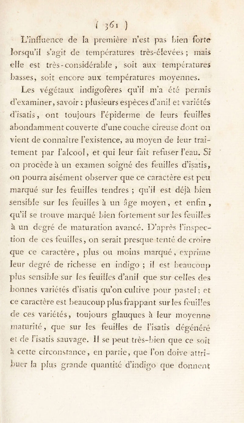 L’influence de la première n’est pas Lien forte lorsqu’il s’agit de températures très-élevées ; mais elle est très-considérable , soit aux températures basses, soit encore aux températures moyennes. Les végétaux indigofères qu’il m’a été permis d’examiner, savoir : plusieurs espèces d’anil et variétés d’isatis, ont toujours l’épiderme de leurs feuilles abondamment couverte d’une couche cireuse dont on vient de connaître l’existence, au moyen de leur trai- tement par l’alcool, et qui leur fait refuser l’eau. Si on procède à un examen soigné des feuilles d’isatis * on pourra aisément observer que ce caractère est peu marqué sur les feuilles tendres ; qu’il est déjà bien sensible sur les feuilles à un âge moyen, et enfin , qu’il se trouve marqué bien fortement sur les feuilles à un degré de maturation avancé. D’après l’inspec- tion de ces feuilles, on serait presque tenté de croire que ce caractère, plus ou moins marqué, exprime leur degré de richesse en indigo ; if est beaucoup plus sensible sur les feuilles d’anil que sur celles des bonnes variétés d’isatis qu’on cultive pour pastel; et ce caractère est beaucoup plus frappant sur les feuilles de ces variétés, toujours glauques à leur moyenne maturité, que sur les feuilles de l’isatis dégénéré et de l’isatis sauvage. II se peut très-bien que ce soit à cette circonstance, en partie, que l’on doive attri- buer la plus grande quantité d’indigo que donnent