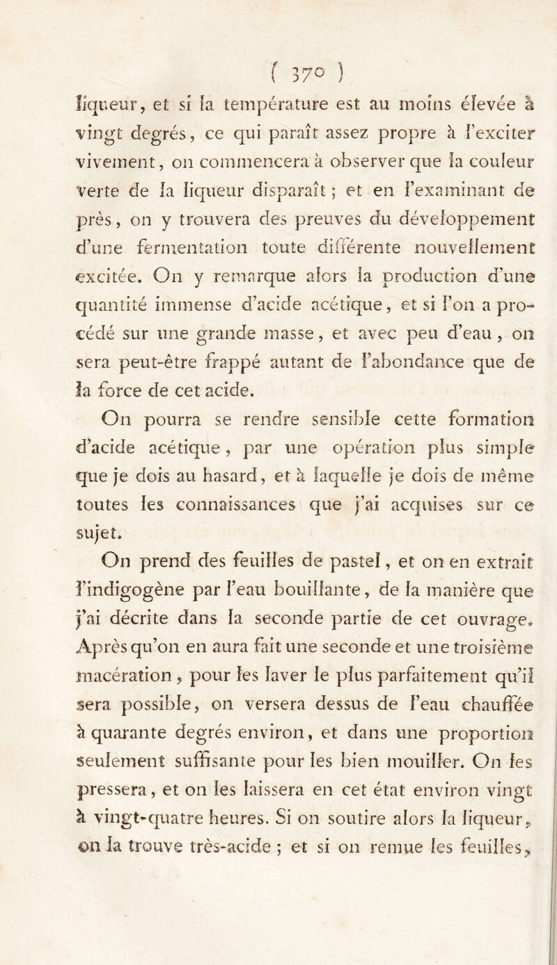 liqueur, et si fa température est au moins élevée â vingt degrés, ce qui paraît assez propre à l’exciter vivement, on commencera à observer que la couleur Verte de la liqueur disparaît ; et en l’examinant de près, on y trouvera des preuves du développement d’une fermentation toute différente nouvellement excitée. On y remarque alors la production d’une quantité immense d’acide acétique, et si l’on a pro- cédé sur une grande masse, et avec peu d’eau , on sera peut-être frappé autant de l’abondance que de la force de cet acide. On pourra se rendre sensible cette formation d’acide acétique, par une opération plus simple que je dois au hasard, et à laquelle je dois de même toutes les connaissances que j’ai acquises sur ce sujet. On prend des feuilles de pastel, et on en extrait findigogène par l’eau bouillante, de la manière que j’ai décrite dans la seconde partie de cet ouvrage. Après qu’on en aura fait une seconde et une troisième macération , pour les laver le plus parfaitement qu’il sera possible, on versera dessus de l’eau chauffée à quarante degrés environ, et dans une proportion seulement suffisante pour les bien mouiller. On les pressera, et on les laissera en cet état environ vingt à vingt-quatre heures. Si on soutire alors la liqueur, onia trouve très-acide ; et si on remue les feuilles.