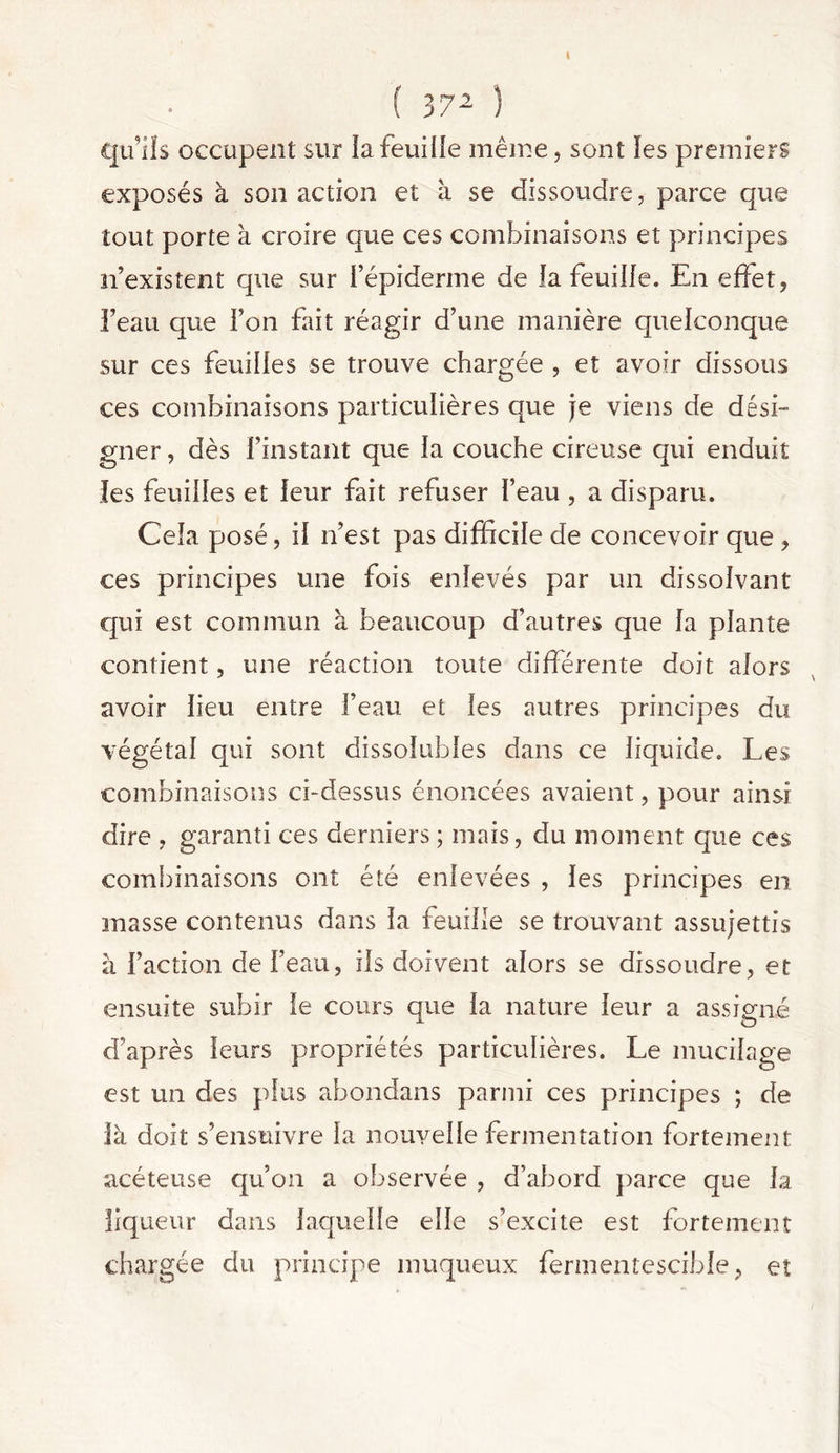 qu’ils occupent sur la feuille même, sont ïes premiers exposés à son action et à se dissoudre, parce que tout porte à croire que ces combinaisons et principes n’existent que sur i’épiderme de la feuille. En effet, l’eau que l’on fait réagir d’une manière quelconque sur ces feuilles se trouve chargée , et avoir dissous ces combinaisons particulières que je viens de dési- gner , dès l’instant que la couche cireuse qui enduit les feuilles et leur fait refuser l’eau , a disparu. Cela posé, il n’est pas difficile de concevoir que , ces principes une fois enlevés par un dissolvant qui est commun à. beaucoup d’autres que la plante contient, une réaction toute différente doit alors avoir lieu entre l’eau et les autres principes du végétal qui sont dissolubles dans ce liquide. Les combinaisons ci-dessus énoncées avaient, pour ainsi dire , garanti ces derniers ; mais, du moment que ces combinaisons ont été enlevées , les principes en masse contenus dans la feuille se trouvant assujettis à Faction de l’eau, ils doivent alors se dissoudre, et ensuite subir le cours que la nature leur a assigné d’après leurs propriétés particulières. Le mucilage est un des plus abondans parmi ces principes ; de là doit s’ensuivre la nouvelle fermentation fortement acéteuse qu’on a observée , d’abord parce que la liqueur dans laquelle elle s’excite est fortement chargée du principe muqueux fermentescible, et