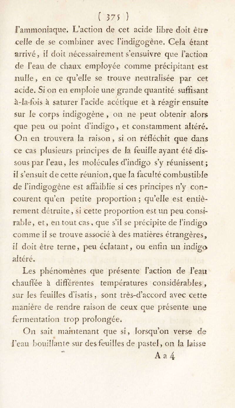 ( >75 ) l’ammoniaque. L’action de cet acide libre doit être celle de se combiner avec l’indigogène. Cela étant arrivé, il doit nécessairement s’ensuivre que faction de feau de chaux employée comme précipitant est nulle, en ce qu’elle se trouve neutralisée par cet acide. Si on en emploie une grande quantité suffisant à-Ia-fois à saturer Facide acétique et à réagir ensuite sur le corps indigogène , on ne peut obtenir alors que peu ou point d’indigo , et constamment altéré. On en trouvera la raison , si on réfléchit que dans ce cas plusieurs principes de la feuille ayant été dis-* sous par l’eau, les molécules d’indigo s’y réunissent; il s’ensuit de cette réunion, que la faculté combustible de l’indigogène est affaiblie si ces principes n’y con- courent qu’en petite proportion ; qu’elle est entiè- rement détruite, si cette proportion est un peu consi- rabîe, et, en tout cas , que s’il se précipite de l’indigo comme il se trouve associé à des matières étrangères, il doit être terne, peu éclatant, ou enfin un indigo altéré. Les phénomènes que présente faction de feau chauffée à differentes températures considérables , sur les feuilles d’isatis, sont très-d’accord avec cette manière de rendre raison de ceux que présente une fermentation trop prolongée. On sait maintenant que si, lorsqu’on verse de feau bouillante sur des feuilles de pastel, on la laisse A a 4