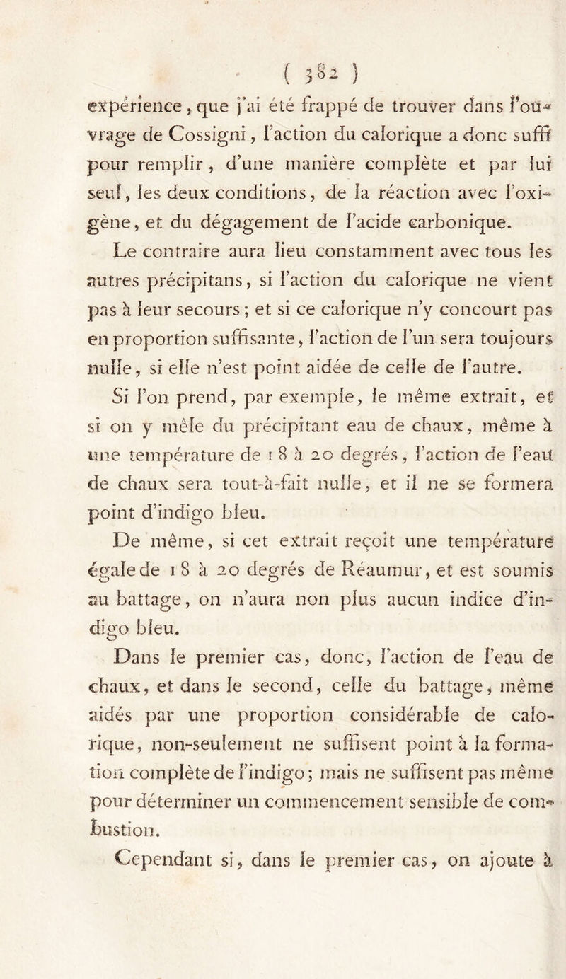 ( 3§2 ) expérience, que j'ai été frappé de trouver dans foti^ vrage de Cossigni, Faction du calorique a donc suffi pour remplir , d'une manière complète et par lui seul, les deux conditions, de la réaction avec Foxi- gène, et du dégagement de F acide carbonique. Le contraire aura lieu constamment avec tous les autres précipitans, si Faction du calorique ne vient pas à leur secours ; et si ce calorique n'y concourt pas en proportion suffisante , Faction de l’un sera toujours nulle, si elle n’est point aidée de celle de l'autre. Si l'on prend, par exemple, le même extrait, et si on y mêle du précipitant eau de chaux, même à une température de \ 8 h 20 degrés, Faction de l’eait de chaux sera tout-à-fait nulle, et il ne se formera point d’indigo bleu. De même, si cet extrait reçoit une température égale de 1 8 à 20 degrés de Réaumur, et est soumis su battage, on n’aura non plus aucun indice d’in- digo bleu. Dans le premier cas, donc, Faction de Feau de chaux, et dans le second, celle du battage, même aidés par une proportion considérable de calo- rique, non-seulement 11e suffisent point à la forma- tion complète de l’indigo ; mais ne suffisent pas même pour déterminer un commencement sensible de com* bustion. Cependant si, dans le premier cas, on ajoute à